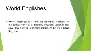 World Englishes
 World Englishes is a term for emerging localized or
indigenized varieties of English, especially varieties that
have developed in territories influenced by the United
Kingdom.
 