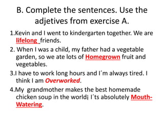 B. Complete the sentences. Use the
adjetives from exercise A.
1.Kevin and I went to kindergarten together. We are
lifelong friends.
2. When I was a child, my father had a vegetable
garden, so we ate lots of Homegrown fruit and
vegetables.
3.I have to work long hours and I´m always tired. I
think I am Overworked.
4.My grandmother makes the best homemade
chicken soup in the world¡ I´ts absolutely Mouth-
Watering.
 