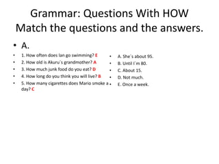Grammar: Questions With HOW
Match the questions and the answers.
• A.
• 1. How often does lan go swimming? E
• 2. How old is Akuru´s grandmother? A
• 3. How much junk food do you eat? D
• 4. How long do you think you will live? B
• 5. How many cigarettes does Mario smoke a
day? C
• A. She´s about 95.
• B. Until I´m 80.
• C. About 15.
• D. Not much.
• E. Once a week.
 
