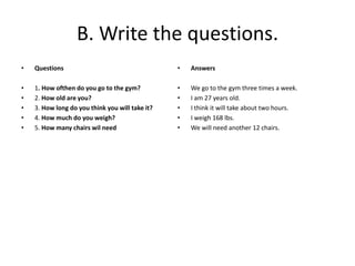 B. Write the questions.
• Questions
• 1. How ofthen do you go to the gym?
• 2. How old are you?
• 3. How long do you think you will take it?
• 4. How much do you weigh?
• 5. How many chairs wil need
• Answers
• We go to the gym three times a week.
• I am 27 years old.
• I think it will take about two hours.
• I weigh 168 lbs.
• We will need another 12 chairs.
 