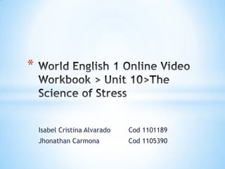 Isabel Cristina Alvarado 	Cod 1101189 Jhonathan Carmona		Cod 1105390 World English 1 Online Video Workbook > Unit 10>The Science of Stress 