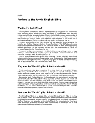 Preface

x

Preface to the World English Bible
What is the Holy Bible?
The Holy Bible is a collection of 66 books and letters written by many people who were inspired
by the Holy Spirit of God. These books tell us how we can be saved from the evil of this world
and gain eternal life that is truly worth living. Although the Holy Bible contains rules of conduct, it
is not just a rule book. It reveals God’s heart– a Father’s heart, full of love and compassion. The
Holy Bible tells you what you need to know and believe to be saved from sin and evil and how to
live a life that is truly worth living, no matter what your current circumstances may be.
The Holy Bible consists of two main sections: the Old Testament (including Psalms and
Proverbs) and the New Testament (Matthew through Revelation). The Old Testament records
God’s interaction with mankind before He sent His son to redeem us, while recording prophesy
predicting that coming. The New Testament tells us of God’s Son and Annointed One, Jesus, and
the wonderful salvation that He purchased for us.
The same Holy Spirit who inspired the Holy Bible is living among us today, and He is happy
to help you understand what He intended as you study His Word. Just ask Him, and He is more
than happy to help you apply His message to your life.
The Old Testament was originally written mostly in Hebrew. The New Testament was originally
written mostly in the common street Greek (not the formal Greek used for ofﬁcial legal matters).
The Holy Bible is being translated into every living language in the World, so that everyone may
have an opportunity to hear the Good News about Jesus Christ.

Why was the World English Bible translated?
There are already many good translations of the Holy Bible into contemporary English.
Unfortunately, almost all of them are restricted by copyright and copyright holder policy. This
restricts publication of God’s Word in many ways, such as in downloadable ﬁles on the Internet.
The World English Bible was commissioned by God in response to prayer about this subject.
Because the World English Bible is in the Public Domain (not copyrighted), it can be freely
copied, distributed, and redistributed without any payment of royalties. You don’t even have to ask
permission to do so. You may publish the whole World English Bible in book form, bind it in leather
and sell it. You may incorporate it into your Bible study software. You may make and distribute
audio recordings of it. You may broadcast it. All you have to do is maintain the integrity of God’s
Word before God, and reserve the name “World English Bible” for faithful (unmodiﬁed except for
British/American spelling issues) copies of this translation.

How was the World English Bible translated?
The World English Bible is an update of the American Standard Version (ASV) of the Holy
Bible, published in 1901. A custom computer program updated the archaic words and word forms
to contemporary equivalents, and then a team of volunteers proofread and updated the grammar.
The New Testament was updated to conform to the Majority Text reconstruction of the original
Greek manuscripts, thus taking advantage of the superior access to manuscripts that we have
now compared to when the original ASV was translated.

 
