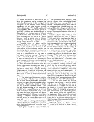 Leviticus 6:20
6:20

87

“This is the offering of Aaron and of his
sons, which they shall offer to Yahweh in the
day when he is anointed: the tenth part of
an ephahd of ﬁne ﬂour for a meal offering
perpetually, half of it in the morning, and half
of it in the evening. 6:21 It shall be made with
oil in a griddle. When it is soaked, you shall
bring it in. You shall offer the meal offering in
baked pieces for a pleasant aroma to Yahweh.
6:22
The anointed priest that will be in his place
from among his sons shall offer it. By a statute
forever, it shall be wholly burnt to Yahweh.
6:23
Every meal offering of a priest shall be
wholly burned. It shall not be eaten.”
6:24
Yahweh spoke to Moses, saying,
6:25
“Speak to Aaron and to his sons, saying,
‘This is the law of the sin offering: in the
place where the burnt offering is killed, the
sin offering shall be killed before Yahweh. It is
most holy. 6:26 The priest who offers it for sin
shall eat it. It shall be eaten in a holy place, in
the court of the Tent of Meeting. 6:27 Whatever
shall touch its ﬂesh shall be holy. When there
is any of its blood sprinkled on a garment, you
shall wash that on which it was sprinkled in a
holy place. 6:28 But the earthen vessel in which
it is boiled shall be broken; and if it is boiled in a
bronze vessel, it shall be scoured, and rinsed in
water. 6:29 Every male among the priests shall
eat of it: it is most holy. 6:30 No sin offering,
of which any of the blood is brought into the
Tent of Meeting to make atonement in the Holy
Place, shall be eaten: it shall be burned with
ﬁre.
7:1
“‘This is the law of the trespass offering.
It is most holy. 7:2 In the place where they
kill the burnt offering, he shall kill the trespass
offering; and its blood he shall sprinkle around
on the altar. 7:3 He shall offer all of its fat: the fat
tail, and the fat that covers the innards, 7:4 and
the two kidneys, and the fat that is on them,
which is by the loins, and the cover on the liver,
with the kidneys, shall he take away; 7:5 and
the priest shall burn them on the altar for an
offering made by ﬁre to Yahweh: it is a trespass
offering. 7:6 Every male among the priests may
eat of it. It shall be eaten in a holy place. It is
most holy.
7:7
“‘As is the sin offering, so is the trespass
offering; there is one law for them. The priest
who makes atonement with them shall have
d 6:20

Leviticus 7:23

it. 7:8 The priest who offers any man’s burnt
offering, even the priest shall have for himself
the skin of the burnt offering which he has
offered. 7:9 Every meal offering that is baked in
the oven, and all that is dressed in the pan, and
on the griddle, shall be the priest’s who offers it.
7:10
Every meal offering, mixed with oil or dry,
belongs to all the sons of Aaron, one as well as
another.
7:11
“‘This is the law of the sacriﬁce of peace
offerings, which one shall offer to Yahweh.
7:12
If he offers it for a thanksgiving, then he
shall offer with the sacriﬁce of thanksgiving
unleavened cakes mixed with oil, and unleavened wafers anointed with oil, and cakes mixed
with oil. 7:13 With cakes of leavened bread
he shall offer his offering with the sacriﬁce of
his peace offerings for thanksgiving. 7:14 Of
it he shall offer one out of each offering for
a heave offering to Yahweh. It shall be the
priest’s who sprinkles the blood of the peace
offerings. 7:15 The ﬂesh of the sacriﬁce of his
peace offerings for thanksgiving shall be eaten
on the day of his offering. He shall not leave
any of it until the morning.
7:16
“‘But if the sacriﬁce of his offering is a
vow, or a freewill offering, it shall be eaten
on the day that he offers his sacriﬁce; and on
the next day what remains of it shall be eaten:
7:17
but what remains of the ﬂesh of the sacriﬁce
on the third day shall be burned with ﬁre. 7:18 If
any of the ﬂesh of the sacriﬁce of his peace
offerings is eaten on the third day, it will not
be accepted, neither shall it be imputed to him
who offers it. It will be an abomination, and the
soul who eats any of it will bear his iniquity.
7:19
“‘The ﬂesh that touches any unclean
thing shall not be eaten. It shall be burned
with ﬁre. As for the ﬂesh, everyone who is
clean may eat it; 7:20 but the soul who eats of
the ﬂesh of the sacriﬁce of peace offerings, that
belongs to Yahweh, having his uncleanness on
him, that soul shall be cut off from his people.
7:21
When anyone touches any unclean thing,
the uncleanness of man, or an unclean animal,
or any unclean abomination, and eats some
of the ﬂesh of the sacriﬁce of peace offerings,
which belong to Yahweh, that soul shall be cut
off from his people.’”
7:22
Yahweh spoke to Moses, saying,
7:23
“Speak to the children of Israel, saying,

1 ephah is about 22 litres or about 2/3 of a bushel

 