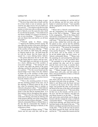 Leviticus 7:24

88

‘You shall eat no fat, of bull, or sheep, or goat.
7:24
The fat of that which dies of itself, and the
fat of that which is torn of animals, may be
used for any other service, but you shall in no
way eat of it. 7:25 For whoever eats the fat of the
animal, of which men offer an offering made by
ﬁre to Yahweh, even the soul who eats it shall
be cut off from his people. 7:26 You shall not eat
any blood, whether it is of bird or of animal, in
any of your dwellings. 7:27 Whoever it is who
eats any blood, that soul shall be cut off from
his people.’”
7:28
Yahweh spoke to Moses, saying,
7:29
“Speak to the children of Israel, saying, ‘He
who offers the sacriﬁce of his peace offerings to
Yahweh shall bring his offering to Yahweh out
of the sacriﬁce of his peace offerings. 7:30 With
his own hands he shall bring the offerings
of Yahweh made by ﬁre. He shall bring the
fat with the breast, that the breast may be
waved for a wave offering before Yahweh.
7:31
The priest shall burn the fat on the altar,
but the breast shall be Aaron’s and his sons’.
7:32
The right thigh you shall give to the priest
for a heave offering out of the sacriﬁces of
your peace offerings. 7:33 He among the sons
of Aaron who offers the blood of the peace
offerings, and the fat, shall have the right thigh
for a portion. 7:34 For the waved breast and the
heaved thigh I have taken from the children
of Israel out of the sacriﬁces of their peace
offerings, and have given them to Aaron the
priest and to his sons as their portion forever
from the children of Israel.’”
7:35
This is the anointing portion of Aaron,
and the anointing portion of his sons, out of
the offerings of Yahweh made by ﬁre, in the
day when he presented them to minister to
Yahweh in the priest’s ofﬁce; 7:36 which Yahweh
commanded to be given them of the children of
Israel, in the day that he anointed them. It is
their portion forever throughout their generations. 7:37 This is the law of the burnt offering,
of the meal offering, and of the sin offering, and
of the trespass offering, and of the consecration,
and of the sacriﬁce of peace offerings; 7:38 which
Yahweh commanded Moses in Mount Sinai, in
the day that he commanded the children of
Israel to offer their offerings to Yahweh, in the
wilderness of Sinai.
8:1
Yahweh spoke to Moses, saying, 8:2 “Take
Aaron and his sons with him, and the gar-

Leviticus 8:21

ments, and the anointing oil, and the bull of
the sin offering, and the two rams, and the
basket of unleavened bread; 8:3 and assemble
all the congregation at the door of the Tent of
Meeting.”
8:4
Moses did as Yahweh commanded him;
and the congregation was assembled at the
door of the Tent of Meeting. 8:5 Moses said
to the congregation, “This is the thing which
Yahweh has commanded to be done.” 8:6 Moses
brought Aaron and his sons, and washed them
with water. 8:7 He put the coat on him, tied the
sash on him, clothed him with the robe, put
the ephod on him, and he tied the skillfully
woven band of the ephod on him, and fastened
it to him with it. 8:8 He placed the breastplate
on him; and in the breastplate he put the
Urim and the Thummim. 8:9 He set the turban
on his head; and on the turban, in front,
he set the golden plate, the holy crown; as
Yahweh commanded Moses. 8:10 Moses took
the anointing oil, and anointed the tabernacle
and all that was in it, and sanctiﬁed them.
8:11
He sprinkled it on the altar seven times,
and anointed the altar and all its vessels,
and the basin and its base, to sanctify them.
8:12
He poured some of the anointing oil on
Aaron’s head, and anointed him, to sanctify
him. 8:13 Moses brought Aaron’s sons, and
clothed them with coats, and tied sashes on
them, and put headbands on them; as Yahweh
commanded Moses.
8:14
He brought the bull of the sin offering,
and Aaron and his sons laid their hands on
the head of the bull of the sin offering. 8:15 He
killed it; and Moses took the blood, and put
it around on the horns of the altar with his
ﬁnger, and puriﬁed the altar, and poured out
the blood at the base of the altar, and sanctiﬁed
it, to make atonement for it. 8:16 He took all the
fat that was on the innards, and the cover of
the liver, and the two kidneys, and their fat;
and Moses burned it on the altar. 8:17 But the
bull, and its skin, and its ﬂesh, and its dung, he
burned with ﬁre outside the camp; as Yahweh
commanded Moses. 8:18 He presented the ram
of the burnt offering: and Aaron and his sons
laid their hands on the head of the ram. 8:19 He
killed it; and Moses sprinkled the blood around
on the altar. 8:20 He cut the ram into its pieces;
and Moses burned the head, and the pieces,
and the fat. 8:21 He washed the innards and the

 