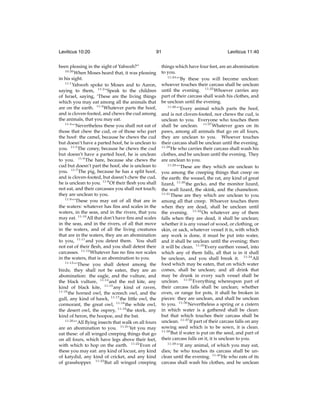 Leviticus 10:20

91

been pleasing in the sight of Yahweh?”
10:20
When Moses heard that, it was pleasing
in his sight.
11:1
Yahweh spoke to Moses and to Aaron,
saying to them, 11:2 “Speak to the children
of Israel, saying, ‘These are the living things
which you may eat among all the animals that
are on the earth. 11:3 Whatever parts the hoof,
and is cloven-footed, and chews the cud among
the animals, that you may eat.
11:4
“‘Nevertheless these you shall not eat of
those that chew the cud, or of those who part
the hoof: the camel, because he chews the cud
but doesn’t have a parted hoof, he is unclean to
you. 11:5 The coney, because he chews the cud
but doesn’t have a parted hoof, he is unclean
to you. 11:6 The hare, because she chews the
cud but doesn’t part the hoof, she is unclean to
you. 11:7 The pig, because he has a split hoof,
and is cloven-footed, but doesn’t chew the cud,
he is unclean to you. 11:8 Of their ﬂesh you shall
not eat, and their carcasses you shall not touch;
they are unclean to you.
11:9
“‘These you may eat of all that are in
the waters: whatever has ﬁns and scales in the
waters, in the seas, and in the rivers, that you
may eat. 11:10 All that don’t have ﬁns and scales
in the seas, and in the rivers, of all that move
in the waters, and of all the living creatures
that are in the waters, they are an abomination
to you, 11:11 and you detest them. You shall
not eat of their ﬂesh, and you shall detest their
carcasses. 11:12 Whatever has no ﬁns nor scales
in the waters, that is an abomination to you.
11:13
“‘These you shall detest among the
birds; they shall not be eaten, they are an
abomination: the eagle, and the vulture, and
the black vulture, 11:14 and the red kite, any
kind of black kite, 11:15 any kind of raven,
11:16
the horned owl, the screech owl, and the
gull, any kind of hawk, 11:17 the little owl, the
cormorant, the great owl, 11:18 the white owl,
the desert owl, the osprey, 11:19 the stork, any
kind of heron, the hoopoe, and the bat.
11:20
“‘All ﬂying insects that walk on all fours
are an abomination to you. 11:21 Yet you may
eat these: of all winged creeping things that go
on all fours, which have legs above their feet,
with which to hop on the earth. 11:22 Even of
these you may eat: any kind of locust, any kind
of katydid, any kind of cricket, and any kind
of grasshopper. 11:23 But all winged creeping

Leviticus 11:40

things which have four feet, are an abomination
to you.
11:24
“‘By these you will become unclean:
whoever touches their carcass shall be unclean
until the evening. 11:25 Whoever carries any
part of their carcass shall wash his clothes, and
be unclean until the evening.
11:26
“‘Every animal which parts the hoof,
and is not cloven-footed, nor chews the cud, is
unclean to you. Everyone who touches them
shall be unclean. 11:27 Whatever goes on its
paws, among all animals that go on all fours,
they are unclean to you. Whoever touches
their carcass shall be unclean until the evening.
11:28
He who carries their carcass shall wash his
clothes, and be unclean until the evening. They
are unclean to you.
11:29
“‘These are they which are unclean to
you among the creeping things that creep on
the earth: the weasel, the rat, any kind of great
lizard, 11:30 the gecko, and the monitor lizard,
the wall lizard, the skink, and the chameleon.
11:31
These are they which are unclean to you
among all that creep. Whoever touches them
when they are dead, shall be unclean until
the evening. 11:32 On whatever any of them
falls when they are dead, it shall be unclean;
whether it is any vessel of wood, or clothing, or
skin, or sack, whatever vessel it is, with which
any work is done, it must be put into water,
and it shall be unclean until the evening; then
it will be clean. 11:33 Every earthen vessel, into
which any of them falls, all that is in it shall
be unclean, and you shall break it. 11:34 All
food which may be eaten, that on which water
comes, shall be unclean; and all drink that
may be drunk in every such vessel shall be
unclean. 11:35 Everything whereupon part of
their carcass falls shall be unclean; whether
oven, or range for pots, it shall be broken in
pieces: they are unclean, and shall be unclean
to you. 11:36 Nevertheless a spring or a cistern
in which water is a gathered shall be clean:
but that which touches their carcass shall be
unclean. 11:37 If part of their carcass falls on any
sowing seed which is to be sown, it is clean.
11:38
But if water is put on the seed, and part of
their carcass falls on it, it is unclean to you.
11:39
“‘If any animal, of which you may eat,
dies; he who touches its carcass shall be unclean until the evening. 11:40 He who eats of its
carcass shall wash his clothes, and be unclean

 