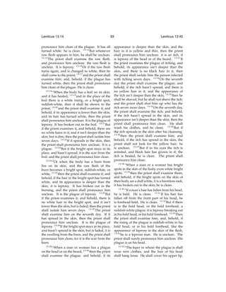 Leviticus 13:14

93

pronounce him clean of the plague. It has all
turned white: he is clean. 13:14 But whenever
raw ﬂesh appears in him, he shall be unclean.
13:15
The priest shall examine the raw ﬂesh,
and pronounce him unclean: the raw ﬂesh is
unclean. It is leprosy. 13:16 Or if the raw ﬂesh
turns again, and is changed to white, then he
shall come to the priest; 13:17 and the priest shall
examine him; and, behold, if the plague has
turned white, then the priest shall pronounce
him clean of the plague. He is clean.
13:18
“When the body has a boil on its skin,
and it has healed, 13:19 and in the place of the
boil there is a white rising, or a bright spot,
reddish-white, then it shall be shown to the
priest; 13:20 and the priest shall examine it; and
behold, if its appearance is lower than the skin,
and its hair has turned white, then the priest
shall pronounce him unclean. It is the plague of
leprosy. It has broken out in the boil. 13:21 But
if the priest examines it, and behold, there are
no white hairs in it, and it isn’t deeper than the
skin, but is dim, then the priest shall isolate him
seven days. 13:22 If it spreads in the skin, then
the priest shall pronounce him unclean. It is a
plague. 13:23 But if the bright spot stays in its
place, and hasn’t spread, it is the scar from the
boil; and the priest shall pronounce him clean.
13:24
“Or when the body has a burn from
ﬁre on its skin, and the raw ﬂesh of the
burn becomes a bright spot, reddish-white, or
white, 13:25 then the priest shall examine it; and
behold, if the hair in the bright spot has turned
white, and its appearance is deeper than the
skin; it is leprosy. It has broken out in the
burning, and the priest shall pronounce him
unclean. It is the plague of leprosy. 13:26 But
if the priest examines it, and behold, there is
no white hair in the bright spot, and it isn’t
lower than the skin, but is faded; then the priest
shall isolate him seven days. 13:27 The priest
shall examine him on the seventh day. If it
has spread in the skin, then the priest shall
pronounce him unclean. It is the plague of
leprosy. 13:28 If the bright spot stays in its place,
and hasn’t spread in the skin, but is faded, it is
the swelling from the burn, and the priest shall
pronounce him clean; for it is the scar from the
burn.
13:29
“When a man or woman has a plague
on the head or on the beard, 13:30 then the priest
shall examine the plague; and behold, if its

Leviticus 13:45

appearance is deeper than the skin, and the
hair in it is yellow and thin, then the priest
shall pronounce him unclean: it is an itch, it
is leprosy of the head or of the beard. 13:31 If
the priest examines the plague of itching, and
behold, its appearance isn’t deeper than the
skin, and there is no black hair in it, then
the priest shall isolate him the person infected
with itching seven days. 13:32 On the seventh
day the priest shall examine the plague; and
behold, if the itch hasn’t spread, and there is
no yellow hair in it, and the appearance of
the itch isn’t deeper than the skin, 13:33 then he
shall be shaved, but he shall not shave the itch;
and the priest shall shut him up who has the
itch seven more days. 13:34 On the seventh day,
the priest shall examine the itch; and behold,
if the itch hasn’t spread in the skin, and its
appearance isn’t deeper than the skin, then the
priest shall pronounce him clean. He shall
wash his clothes, and be clean. 13:35 But if
the itch spreads in the skin after his cleansing,
13:36
then the priest shall examine him; and
behold, if the itch has spread in the skin, the
priest shall not look for the yellow hair; he
is unclean. 13:37 But if in his eyes the itch is
arrested, and black hair has grown in it; the
itch is healed, he is clean. The priest shall
pronounce him clean.
13:38
“When a man or a woman has bright
spots in the skin of the body, even white bright
spots; 13:39 then the priest shall examine them;
and behold, if the bright spots on the skin of
their body are a dull white, it is a harmless rash,
it has broken out in the skin; he is clean.
13:40
“If a man’s hair has fallen from his head,
he is bald. He is clean. 13:41 If his hair has
fallen off from the front part of his head, he
is forehead bald. He is clean. 13:42 But if there
is in the bald head, or the bald forehead, a
reddish-white plague; it is leprosy breaking out
in his bald head, or his bald forehead. 13:43 Then
the priest shall examine him; and, behold, if
the rising of the plague is reddish-white in his
bald head, or in his bald forehead, like the
appearance of leprosy in the skin of the ﬂesh,
13:44
he is a leprous man. He is unclean. The
priest shall surely pronounce him unclean. His
plague is on his head.
13:45
“The leper in whom the plague is shall
wear torn clothes, and the hair of his head
shall hang loose. He shall cover his upper lip,

 