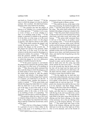 Leviticus 13:46

94

and shall cry, ‘Unclean! Unclean!’ 13:46 All the
days in which the plague is in him he shall be
unclean. He is unclean. He shall dwell alone.
Outside of the camp shall be his dwelling.
13:47
“The garment also that the plague of
leprosy is in, whether it is a woolen garment,
or a linen garment; 13:48 whether it is in warp,
or woof; of linen, or of wool; whether in a
skin, or in anything made of skin; 13:49 if the
plague is greenish or reddish in the garment,
or in the skin, or in the warp, or in the woof,
or in anything made of skin; it is the plague
of leprosy, and shall be shown to the priest.
13:50
The priest shall examine the plague, and
isolate the plague seven days. 13:51 He shall
examine the plague on the seventh day. If
the plague has spread in the garment, either
in the warp, or in the woof, or in the skin,
whatever use the skin is used for, the plague is a
destructive mildew. It is unclean. 13:52 He shall
burn the garment, whether the warp or the
woof, in wool or in linen, or anything of skin,
in which the plague is: for it is a destructive
mildew. It shall be burned in the ﬁre.
13:53
“If the priest examines it, and behold,
the plague hasn’t spread in the garment, either
in the warp, or in the woof, or in anything of
skin; 13:54 then the priest shall command that
they wash the thing in which the plague is, and
he shall isolate it seven more days. 13:55 Then
the priest shall examine it, after the plague
is washed; and behold, if the plague hasn’t
changed its color, and the plague hasn’t spread,
it is unclean; you shall burn it in the ﬁre. It
is a mildewed spot, whether the bareness is
inside or outside. 13:56 If the priest looks, and
behold, the plague has faded after it is washed,
then he shall tear it out of the garment, or
out of the skin, or out of the warp, or out of
the woof: 13:57 and if it appears again in the
garment, either in the warp, or in the woof,
or in anything of skin, it is spreading. You
shall burn with ﬁre that in which the plague is.
13:58
The garment, either the warp, or the woof,
or whatever thing of skin it is, which you shall
wash, if the plague has departed from them,
then it shall be washed the second time, and it
will be clean.”
13:59
This is the law of the plague of mildew
in a garment of wool or linen, either in the
warp, or the woof, or in anything of skin, to
e 14:10

Leviticus 14:14

pronounce it clean, or to pronounce it unclean.
14:1
Yahweh spoke to Moses, saying,
14:2
“This shall be the law of the leper in the
day of his cleansing. He shall be brought to the
priest, 14:3 and the priest shall go forth out of
the camp. The priest shall examine him, and
behold, if the plague of leprosy is healed in the
leper, 14:4 then the priest shall command them
to take for him who is to be cleansed two living
clean birds, and cedar wood, and scarlet, and
hyssop. 14:5 The priest shall command them
to kill one of the birds in an earthen vessel
over running water. 14:6 As for the living bird,
he shall take it, and the cedar wood, and the
scarlet, and the hyssop, and shall dip them and
the living bird in the blood of the bird that
was killed over the running water. 14:7 He shall
sprinkle on him who is to be cleansed from the
leprosy seven times, and shall pronounce him
clean, and shall let the living bird go into the
open ﬁeld.
14:8
“He who is to be cleansed shall wash his
clothes, and shave off all his hair, and bathe
himself in water; and he shall be clean. After
that he shall come into the camp, but shall
dwell outside his tent seven days. 14:9 It shall
be on the seventh day, that he shall shave all
his hair off his head and his beard and his
eyebrows, even all his hair he shall shave off.
He shall wash his clothes, and he shall bathe
his body in water, then he shall be clean.
14:10
“On the eighth day he shall take two
male lambs without blemish, and one ewe lamb
a year old without blemish, and three tenths
of an ephahe of ﬁne ﬂour for a meal offering,
mingled with oil, and one log of oil. 14:11 The
priest who cleanses him shall set the man who
is to be cleansed, and those things, before
Yahweh, at the door of the Tent of Meeting.
14:12
“The priest shall take one of the male
lambs, and offer him for a trespass offering,
with the log of oil, and wave them for a wave
offering before Yahweh. 14:13 He shall kill the
male lamb in the place where they kill the sin
offering and the burnt offering, in the place
of the sanctuary; for as the sin offering is the
priest’s, so is the trespass offering. It is most
holy. 14:14 The priest shall take some of the
blood of the trespass offering, and the priest
shall put it on the tip of the right ear of him
who is to be cleansed, and on the thumb of

1 ephah is about 22 litres or about 2/3 of a bushel

 
