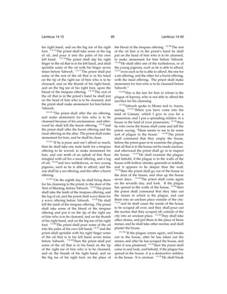 Leviticus 14:15

95

his right hand, and on the big toe of his right
foot. 14:15 The priest shall take some of the log
of oil, and pour it into the palm of his own
left hand. 14:16 The priest shall dip his right
ﬁnger in the oil that is in his left hand, and shall
sprinkle some of the oil with his ﬁnger seven
times before Yahweh. 14:17 The priest shall put
some of the rest of the oil that is in his hand
on the tip of the right ear of him who is to be
cleansed, and on the thumb of his right hand,
and on the big toe of his right foot, upon the
blood of the trespass offering. 14:18 The rest of
the oil that is in the priest’s hand he shall put
on the head of him who is to be cleansed, and
the priest shall make atonement for him before
Yahweh.
14:19
“The priest shall offer the sin offering,
and make atonement for him who is to be
cleansed because of his uncleanness: and afterward he shall kill the burnt offering; 14:20 and
the priest shall offer the burnt offering and the
meal offering on the altar. The priest shall make
atonement for him, and he shall be clean.
14:21
“If he is poor, and can’t afford so much,
then he shall take one male lamb for a trespass
offering to be waved, to make atonement for
him, and one tenth of an ephah of ﬁne ﬂour
mingled with oil for a meal offering, and a log
of oil; 14:22 and two turtledoves, or two young
pigeons, such as he is able to afford; and the
one shall be a sin offering, and the other a burnt
offering.
14:23
“On the eighth day he shall bring them
for his cleansing to the priest, to the door of the
Tent of Meeting, before Yahweh. 14:24 The priest
shall take the lamb of the trespass offering, and
the log of oil, and the priest shall wave them for
a wave offering before Yahweh. 14:25 He shall
kill the lamb of the trespass offering. The priest
shall take some of the blood of the trespass
offering and put it on the tip of the right ear
of him who is to be cleansed, and on the thumb
of his right hand, and on the big toe of his right
foot. 14:26 The priest shall pour some of the oil
into the palm of his own left hand; 14:27 and the
priest shall sprinkle with his right ﬁnger some
of the oil that is in his left hand seven times
before Yahweh. 14:28 Then the priest shall put
some of the oil that is in his hand on the tip
of the right ear of him who is to be cleansed,
and on the thumb of his right hand, and on
the big toe of his right foot, on the place of

Leviticus 14:45

the blood of the trespass offering. 14:29 The rest
of the oil that is in the priest’s hand he shall
put on the head of him who is to be cleansed,
to make atonement for him before Yahweh.
14:30
He shall offer one of the turtledoves, or of
the young pigeons, such as he is able to afford,
14:31
even such as he is able to afford, the one for
a sin offering, and the other for a burnt offering,
with the meal offering. The priest shall make
atonement for him who is to be cleansed before
Yahweh.”
14:32
This is the law for him in whom is the
plague of leprosy, who is not able to afford the
sacriﬁce for his cleansing.
14:33
Yahweh spoke to Moses and to Aaron,
saying, 14:34 “When you have come into the
land of Canaan, which I give to you for a
possession, and I put a spreading mildew in a
house in the land of your possession, 14:35 then
he who owns the house shall come and tell the
priest, saying, ‘There seems to me to be some
sort of plague in the house.’ 14:36 The priest
shall command that they empty the house,
before the priest goes in to examine the plague,
that all that is in the house not be made unclean:
and afterward the priest shall go in to inspect
the house. 14:37 He shall examine the plague;
and behold, if the plague is in the walls of the
house with hollow streaks, greenish or reddish,
and it appears to be deeper than the wall;
14:38
then the priest shall go out of the house to
the door of the house, and shut up the house
seven days. 14:39 The priest shall come again
on the seventh day, and look. If the plague
has spread in the walls of the house, 14:40 then
the priest shall command that they take out
the stones in which is the plague, and cast
them into an unclean place outside of the city:
14:41
and he shall cause the inside of the house
to be scraped all over, and they shall pour out
the mortar, that they scraped off, outside of the
city into an unclean place. 14:42 They shall take
other stones, and put them in the place of those
stones; and he shall take other mortar, and shall
plaster the house.
14:43
“If the plague comes again, and breaks
out in the house, after he has taken out the
stones, and after he has scraped the house, and
after it was plastered; 14:44 then the priest shall
come in and look; and behold, if the plague has
spread in the house, it is a destructive mildew
in the house. It is unclean. 14:45 He shall break

 