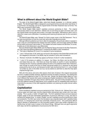 xi

Preface

What is different about the World English Bible?
The style of the World English Bible, while fairly literally translated, is in informal, spoken
English. The World English Bible is designed to sound good and be accurate when read aloud. It
is not formal in its language, just as the original Greek of the New Testament was not formal. The
WEB uses contractions rather freely.
The World English Bible doesn’t capitalize pronouns pertaining to God. The original
manuscripts made no such distinction. Hebrew has no such thing as upper and lower case, and
the original Greek manuscripts were written in all upper case letters. Attempting to add in such a
distinction raises some difﬁculties in translating dual-meaning Scriptures such as the coronation
psalms.
The World English Bible uses “Yahweh” for God’s proper name in the Old Testament. This is
our best reconstruction of how this most holy name was originally pronounced.
Although different publishers are free to alter the typography, this particular edition is typeset in
such a way as to de-emphasize the chapter and verse markers, and encourage reading the Bible
as the poetry and prose it was written in. The chapter and verse markers are still there, of course,
to allow you to ﬁnd references in your Bible study.
Because World English Bible (WEB) uses the Majority Text as the basis for the New Testament,
you may notice the following differences in comparing the WEB to other translations:
• The order of Matthew 23:13 and 14 is reversed in some translations.
•

Luke 17:36 and Acts 15:34, which are not found in the majority of the Greek Manuscripts (and
are relegated to footnotes in the WEB) may be included in some other translations.

•

Romans 14:24-26 in the WEB may appear as Romans 16:25-27 in other translations.

•

1 John 5:7-8 contains an addition (“in heaven: the Father, the Word, and the Holy Spirit;
and these three are one. And there are three that testify on earth”) in some translations,
including the KJV. Erasmus admitted adding this text to his published Greek New Testament,
even though he could at ﬁrst ﬁnd no Greek manuscript support for it, because he was being
pressured by men to do so, and because he didn’t see any doctrinal harm in it. Lots of things
not written by John in this letter are true, but we decline to add them to what the Holy Spirit
inspired through John.

With all of the above and some other places where lack of clarity in the original manuscripts
has led to multiple possible readings, signiﬁcant variants are listed in footnotes. The reading that
in our prayerful judgement is best is in the main text. Overall, the World English Bible isn’t very
much different than several other good contemporary English translations of the Holy Bible. The
message of Salvation through Jesus Christ is still the same. The point of this translation was not
to be very different (except for legal status), but to update the ASV for readability while retaining or
improving the accuracy of that well-respected translation and retaining the public domain status
of the ASV.

Capitalization
Some translations capitalize pronouns pertaining to God. Some do not. Hebrew has no such
thing as upper and lower case, and the original Greek manuscripts were written all in one case,
anyway. This is purely a matter of English style. The KJV capitalized these pronouns because
English usage at the time demanded capitalization of pronouns referring to a king, and God is
certainly the greatest King. In modern English, we don’t capitalize pronouns pertaining to kings
and presidents. The ASV, upon which this translation was originally based, didn’t capitalize these
pronouns, so changing that would have potentially introduced errors. One particularly difﬁcult
place to decide on capitalization is in the coronation psalms, which were written originally for an
earthly king, but later sung in praise to the King of Kings. Although there are good arguments
both ways, we left the capitalization of pronouns as the ASV did it.

 