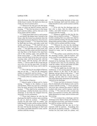 Leviticus 14:46

96

down the house, its stones, and its timber, and
all the house’s mortar. He shall carry them out
of the city into an unclean place.
14:46
“Moreover he who goes into the house
while it is shut up shall be unclean until the
evening. 14:47 He who lies down in the house
shall wash his clothes; and he who eats in the
house shall wash his clothes.
14:48
“If the priest shall come in, and examine
it, and behold, the plague hasn’t spread in the
house, after the house was plastered, then the
priest shall pronounce the house clean, because
the plague is healed. 14:49 To cleanse the house
he shall take two birds, and cedar wood, and
scarlet, and hyssop. 14:50 He shall kill one of
the birds in an earthen vessel over running
water. 14:51 He shall take the cedar wood, and
the hyssop, and the scarlet, and the living bird,
and dip them in the blood of the slain bird,
and in the running water, and sprinkle the
house seven times. 14:52 He shall cleanse the
house with the blood of the bird, and with the
running water, with the living bird, with the
cedar wood, with the hyssop, and with the
scarlet; 14:53 but he shall let the living bird go
out of the city into the open ﬁeld. So shall he
make atonement for the house; and it shall be
clean.”
14:54
This is the law for any plague of leprosy,
and for an itch, 14:55 and for the destructive
mildew of a garment, and for a house, 14:56 and
for a rising, and for a scab, and for a bright spot;
14:57
to teach when it is unclean, and when it is
clean.
This is the law of leprosy.
15:1
Yahweh spoke to Moses and to Aaron,
saying, 15:2 “Speak to the children of Israel,
and tell them, ‘When any man has a discharge
from his body, because of his discharge he is
unclean. 15:3 This shall be his uncleanness in
his discharge: whether his body runs with his
discharge, or his body has stopped from his
discharge, it is his uncleanness.
15:4
“‘Every bed whereon he who has the
discharge lies shall be unclean; and everything
15:5
Whoever
he sits on shall be unclean.
touches his bed shall wash his clothes, and
bathe himself in water, and be unclean until the
evening. 15:6 He who sits on anything whereon
the man who has the discharge sat shall wash
his clothes, and bathe himself in water, and be
unclean until the evening.

Leviticus 15:21
15:7

“‘He who touches the body of him who
has the discharge shall wash his clothes, and
bathe himself in water, and be unclean until the
evening.
15:8
“‘If he who has the discharge spits on
him who is clean, then he shall wash his
clothes, and bathe himself in water, and be
unclean until the evening.
15:9
“‘Whatever saddle he who has the discharge rides on shall be unclean. 15:10 Whoever
touches anything that was under him shall be
unclean until the evening. He who carries those
things shall wash his clothes, and bathe himself
in water, and be unclean until the evening.
15:11
“‘Whoever he who has the discharge
touches, without having rinsed his hands in
water, he shall wash his clothes, and bathe
himself in water, and be unclean until the
evening.
15:12
“‘The earthen vessel, which he who has
the discharge touches, shall be broken; and
every vessel of wood shall be rinsed in water.
15:13
“‘When he who has a discharge is
cleansed of his discharge, then he shall count
to himself seven days for his cleansing, and
wash his clothes; and he shall bathe his ﬂesh
in running water, and shall be clean.
15:14
“‘On the eighth day he shall take two
turtledoves, or two young pigeons, and come
before Yahweh to the door of the Tent of
Meeting, and give them to the priest: 15:15 and
the priest shall offer them, the one for a sin
offering, and the other for a burnt offering.
The priest shall make atonement for him before
Yahweh for his discharge.
15:16
“‘If any man has an emission of semen,
then he shall bathe all his ﬂesh in water, and be
unclean until the evening. 15:17 Every garment,
and every skin, whereon the semen is, shall be
washed with water, and be unclean until the
evening. 15:18 If a man lies with a woman and
there is an emission of semen, they shall both
bathe themselves in water, and be unclean until
the evening.
15:19
“‘If a woman has a discharge, and her
discharge in her ﬂesh is blood, she shall be in
her impurity seven days: and whoever touches
her shall be unclean until the evening.
15:20
“‘Everything that she lies on in her
impurity shall be unclean. Everything also
that she sits on shall be unclean. 15:21 Whoever
touches her bed shall wash his clothes, and

 