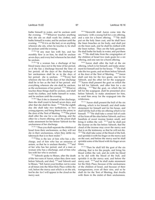 Leviticus 15:22

97

bathe himself in water, and be unclean until
the evening. 15:22 Whoever touches anything
that she sits on shall wash his clothes, and
bathe himself in water, and be unclean until the
evening. 15:23 If it is on the bed, or on anything
whereon she sits, when he touches it, he shall
be unclean until the evening.
15:24
“‘If any man lies with her, and her
monthly ﬂow is on him, he shall be unclean
seven days; and every bed whereon he lies shall
be unclean.
15:25
“‘If a woman has a discharge of her
blood many days not in the time of her period,
or if she has a discharge beyond the time of
her period; all the days of the discharge of
her uncleanness shall be as in the days of
her period: she is unclean. 15:26 Every bed
whereon she lies all the days of her discharge
shall be to her as the bed of her period: and
everything whereon she sits shall be unclean,
as the uncleanness of her period. 15:27 Whoever
touches these things shall be unclean, and shall
wash his clothes, and bathe himself in water,
and be unclean until the evening.
15:28
“‘But if she is cleansed of her discharge,
then she shall count to herself seven days, and
after that she shall be clean. 15:29 On the eighth
day she shall take two turtledoves, or two
young pigeons, and bring them to the priest, to
the door of the Tent of Meeting. 15:30 The priest
shall offer the one for a sin offering, and the
other for a burnt offering; and the priest shall
make atonement for her before Yahweh for the
uncleanness of her discharge.
15:31
“‘Thus you shall separate the children of
Israel from their uncleanness, so they will not
die in their uncleanness, when they deﬁle my
tabernacle that is in their midst.’”
15:32
This is the law of him who has a discharge, and of him who has an emission of
semen, so that he is unclean thereby; 15:33 and
of her who has her period, and of a man or
woman who has a discharge, and of him who
lies with her who is unclean.
16:1
Yahweh spoke to Moses, after the death
of the two sons of Aaron, when they drew near
before Yahweh, and died; 16:2 and Yahweh said
to Moses, “Tell Aaron your brother, not to come
at all times into the Most Holy Place within the
veil, before the mercy seat which is on the ark;
lest he die: for I will appear in the cloud on the
mercy seat.

Leviticus 16:16
16:3

“Herewith shall Aaron come into the
sanctuary: with a young bull for a sin offering,
and a ram for a burnt offering. 16:4 He shall
put on the holy linen coat, and he shall have
the linen breeches on his body, and shall put
on the linen sash, and he shall be clothed with
the linen turban. They are the holy garments.
He shall bathe his body in water, and put them
on. 16:5 He shall take from the congregation of
the children of Israel two male goats for a sin
offering, and one ram for a burnt offering.
16:6
“Aaron shall offer the bull of the sin
offering, which is for himself, and make atonement for himself and for his house. 16:7 He shall
take the two goats, and set them before Yahweh
at the door of the Tent of Meeting. 16:8 Aaron
shall cast lots for the two goats; one lot for
Yahweh, and the other lot for the scapegoat.
16:9
Aaron shall present the goat on which the
lot fell for Yahweh, and offer him for a sin
offering. 16:10 But the goat, on which the lot
fell for the scapegoat, shall be presented alive
before Yahweh, to make atonement for him,
to send him away for the scapegoat into the
wilderness.
16:11
“Aaron shall present the bull of the sin
offering, which is for himself, and shall make
atonement for himself and for his house, and
shall kill the bull of the sin offering which is for
himself. 16:12 He shall take a censer full of coals
of ﬁre from off the altar before Yahweh, and two
handfuls of sweet incense beaten small, and
bring it within the veil: 16:13 and he shall put
the incense on the ﬁre before Yahweh, that the
cloud of the incense may cover the mercy seat
that is on the testimony, so that he will not die.
16:14
He shall take some of the blood of the bull,
and sprinkle it with his ﬁnger on the mercy seat
on the east; and before the mercy seat he shall
sprinkle some of the blood with his ﬁnger seven
times.
16:15
“Then he shall kill the goat of the sin
offering, that is for the people, and bring his
blood within the veil, and do with his blood
as he did with the blood of the bull, and
sprinkle it on the mercy seat, and before the
mercy seat: 16:16 and he shall make atonement
for the Holy Place, because of the uncleanness
of the children of Israel, and because of their
transgressions, even all their sins; and so he
shall do for the Tent of Meeting, that dwells
with them in the midst of their uncleanness.

 