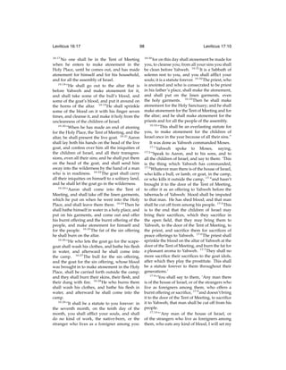 Leviticus 16:17
16:17

98

No one shall be in the Tent of Meeting
when he enters to make atonement in the
Holy Place, until he comes out, and has made
atonement for himself and for his household,
and for all the assembly of Israel.
16:18
“He shall go out to the altar that is
before Yahweh and make atonement for it,
and shall take some of the bull’s blood, and
some of the goat’s blood, and put it around on
the horns of the altar. 16:19 He shall sprinkle
some of the blood on it with his ﬁnger seven
times, and cleanse it, and make it holy from the
uncleanness of the children of Israel.
16:20
“When he has made an end of atoning
for the Holy Place, the Tent of Meeting, and the
altar, he shall present the live goat. 16:21 Aaron
shall lay both his hands on the head of the live
goat, and confess over him all the iniquities of
the children of Israel, and all their transgressions, even all their sins; and he shall put them
on the head of the goat, and shall send him
away into the wilderness by the hand of a man
who is in readiness. 16:22 The goat shall carry
all their iniquities on himself to a solitary land,
and he shall let the goat go in the wilderness.
16:23
“Aaron shall come into the Tent of
Meeting, and shall take off the linen garments,
which he put on when he went into the Holy
Place, and shall leave them there. 16:24 Then he
shall bathe himself in water in a holy place, and
put on his garments, and come out and offer
his burnt offering and the burnt offering of the
people, and make atonement for himself and
for the people. 16:25 The fat of the sin offering
he shall burn on the altar.
16:26
“He who lets the goat go for the scapegoat shall wash his clothes, and bathe his ﬂesh
in water, and afterward he shall come into
the camp. 16:27 The bull for the sin offering,
and the goat for the sin offering, whose blood
was brought in to make atonement in the Holy
Place, shall be carried forth outside the camp;
and they shall burn their skins, their ﬂesh, and
their dung with ﬁre. 16:28 He who burns them
shall wash his clothes, and bathe his ﬂesh in
water, and afterward he shall come into the
camp.
16:29
“It shall be a statute to you forever: in
the seventh month, on the tenth day of the
month, you shall afﬂict your souls, and shall
do no kind of work, the native-born, or the
stranger who lives as a foreigner among you:

16:30

Leviticus 17:10

for on this day shall atonement be made for
you, to cleanse you; from all your sins you shall
be clean before Yahweh. 16:31 It is a Sabbath of
solemn rest to you, and you shall afﬂict your
souls; it is a statute forever. 16:32 The priest, who
is anointed and who is consecrated to be priest
in his father’s place, shall make the atonement,
and shall put on the linen garments, even
the holy garments. 16:33 Then he shall make
atonement for the Holy Sanctuary; and he shall
make atonement for the Tent of Meeting and for
the altar; and he shall make atonement for the
priests and for all the people of the assembly.
16:34
“This shall be an everlasting statute for
you, to make atonement for the children of
Israel once in the year because of all their sins.”
It was done as Yahweh commanded Moses.
17:1
Yahweh spoke to Moses, saying,
17:2
“Speak to Aaron, and to his sons, and to
all the children of Israel, and say to them: ‘This
is the thing which Yahweh has commanded,
17:3
Whatever man there is of the house of Israel,
who kills a bull, or lamb, or goat, in the camp,
or who kills it outside the camp, 17:4 and hasn’t
brought it to the door of the Tent of Meeting,
to offer it as an offering to Yahweh before the
tabernacle of Yahweh: blood shall be imputed
to that man. He has shed blood; and that man
shall be cut off from among his people. 17:5 This
is to the end that the children of Israel may
bring their sacriﬁces, which they sacriﬁce in
the open ﬁeld, that they may bring them to
Yahweh, to the door of the Tent of Meeting, to
the priest, and sacriﬁce them for sacriﬁces of
peace offerings to Yahweh. 17:6 The priest shall
sprinkle the blood on the altar of Yahweh at the
door of the Tent of Meeting, and burn the fat for
a pleasant aroma to Yahweh. 17:7 They shall no
more sacriﬁce their sacriﬁces to the goat idols,
after which they play the prostitute. This shall
be a statute forever to them throughout their
generations.’
17:8
“You shall say to them, ‘Any man there
is of the house of Israel, or of the strangers who
live as foreigners among them, who offers a
burnt offering or sacriﬁce, 17:9 and doesn’t bring
it to the door of the Tent of Meeting, to sacriﬁce
it to Yahweh; that man shall be cut off from his
people.
17:10
“‘Any man of the house of Israel, or
of the strangers who live as foreigners among
them, who eats any kind of blood, I will set my

 