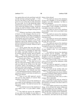 Leviticus 17:11

99

face against that soul who eats blood, and will
cut him off from among his people. 17:11 For
the life of the ﬂesh is in the blood; and I have
given it to you on the altar to make atonement
for your souls: for it is the blood that makes
atonement by reason of the life. 17:12 Therefore
I have said to the children of Israel, “No person
among you shall eat blood, neither shall any
stranger who lives as a foreigner among you eat
blood.”
17:13
“‘Whatever man there is of the children
of Israel, or of the strangers who live as foreigners among them, who takes in hunting any
animal or bird that may be eaten; he shall pour
out its blood, and cover it with dust. 17:14 For as
to the life of all ﬂesh, its blood is with its life:
therefore I said to the children of Israel, “You
shall not eat the blood of any kind of ﬂesh; for
the life of all ﬂesh is its blood. Whoever eats it
shall be cut off.”
17:15
“‘Every person that eats what dies of
itself, or that which is torn by animals, whether
he is native-born or a foreigner, he shall wash
his clothes, and bathe himself in water, and
be unclean until the evening: then he shall be
clean. 17:16 But if he doesn’t wash them, or
bathe his ﬂesh, then he shall bear his iniquity.’”
18:1
Yahweh said to Moses, 18:2 “Speak to the
children of Israel, and say to them, ‘I am
Yahweh your God. 18:3 You shall not do as
they do in the land of Egypt, where you lived:
and you shall not do as they do in the land
of Canaan, where I am bringing you; neither
shall you walk in their statutes. 18:4 You shall do
my ordinances, and you shall keep my statutes,
and walk in them: I am Yahweh your God.
18:5
You shall therefore keep my statutes and my
ordinances; which if a man does, he shall live in
them: I am Yahweh.
18:6
“‘None of you shall approach anyone
who are his close relatives, to uncover their
nakedness: I am Yahweh.
18:7
“‘You shall not uncover the nakedness of
your father, nor the nakedness of your mother:
she is your mother. You shall not uncover her
nakedness.
18:8
“‘You shall not uncover the nakedness of
your father’s wife: it is your father’s nakedness.
18:9
“‘You shall not uncover the nakedness
of your sister, the daughter of your father, or
the daughter of your mother, whether born at

Leviticus 18:26

home, or born abroad.
18:10
“‘You shall not uncover the nakedness
of your son’s daughter, or of your daughter’s
daughter, even their nakedness: for theirs is
your own nakedness.
18:11
“‘You shall not uncover the nakedness
of your father’s wife’s daughter, conceived by
your father, since she is your sister.
18:12
“‘You shall not uncover the nakedness
of your father’s sister: she is your father’s near
kinswoman.
18:13
“‘You shall not uncover the nakedness
of your mother’s sister: for she is your mother’s
near kinswoman.
18:14
“‘You shall not uncover the nakedness
of your father’s brother, you shall not approach
his wife: she is your aunt.
18:15
“‘You shall not uncover the nakedness
of your daughter-in-law: she is your son’s wife.
You shall not uncover her nakedness.
18:16
“‘You shall not uncover the nakedness
of your brother’s wife: it is your brother’s
nakedness.
18:17
“‘You shall not uncover the nakedness
of a woman and her daughter. You shall
not take her son’s daughter, or her daughter’s
daughter, to uncover her nakedness; they are
near kinswomen: it is wickedness.
18:18
“‘You shall not take a wife to her sister,
to be a rival, to uncover her nakedness, while
her sister is yet alive.
18:19
“‘You shall not approach a woman to
uncover her nakedness, as long as she is impure
by her uncleanness.
18:20
“‘You shall not lie carnally with your
neighbor’s wife, and deﬁle yourself with her.
18:21
“‘You shall not give any of your children
to sacriﬁce to Molech; neither shall you profane
the name of your God: I am Yahweh.
18:22
“‘You shall not lie with a man, as with a
woman. That is detestable.
18:23
“‘You shall not lie with any animal to
deﬁle yourself with it; neither shall any woman
give herself to an animal, to lie down with it: it
is a perversion.
18:24
“‘Don’t deﬁle yourselves in any of these
things: for in all these the nations which I am
casting out before you were deﬁled. 18:25 The
land was deﬁled: therefore I punished its iniquity, and the land vomited out her inhabitants.
18:26
You therefore shall keep my statutes and
my ordinances, and shall not do any of these

 