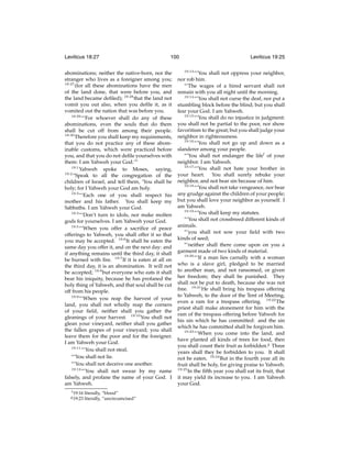 Leviticus 18:27

100

abominations; neither the native-born, nor the
stranger who lives as a foreigner among you;
18:27
(for all these abominations have the men
of the land done, that were before you, and
the land became deﬁled); 18:28 that the land not
vomit you out also, when you deﬁle it, as it
vomited out the nation that was before you.
18:29
“‘For whoever shall do any of these
abominations, even the souls that do them
shall be cut off from among their people.
18:30
Therefore you shall keep my requirements,
that you do not practice any of these abominable customs, which were practiced before
you, and that you do not deﬁle yourselves with
them: I am Yahweh your God.’”
19:1
Yahweh spoke to Moses, saying,
19:2
“Speak to all the congregation of the
children of Israel, and tell them, ‘You shall be
holy; for I Yahweh your God am holy.
19:3
“‘Each one of you shall respect his
mother and his father. You shall keep my
Sabbaths. I am Yahweh your God.
19:4
“‘Don’t turn to idols, nor make molten
gods for yourselves. I am Yahweh your God.
19:5
“‘When you offer a sacriﬁce of peace
offerings to Yahweh, you shall offer it so that
you may be accepted. 19:6 It shall be eaten the
same day you offer it, and on the next day: and
if anything remains until the third day, it shall
be burned with ﬁre. 19:7 If it is eaten at all on
the third day, it is an abomination. It will not
be accepted; 19:8 but everyone who eats it shall
bear his iniquity, because he has profaned the
holy thing of Yahweh, and that soul shall be cut
off from his people.
19:9
“‘When you reap the harvest of your
land, you shall not wholly reap the corners
of your ﬁeld, neither shall you gather the
gleanings of your harvest. 19:10 You shall not
glean your vineyard, neither shall you gather
the fallen grapes of your vineyard; you shall
leave them for the poor and for the foreigner.
I am Yahweh your God.
19:11
“‘You shall not steal.
“‘You shall not lie.
“‘You shall not deceive one another.
19:12
“‘You shall not swear by my name
falsely, and profane the name of your God. I
am Yahweh.
f 19:16

g 19:23

literally, “blood”
literally, “uncircumcised”

Leviticus 19:25
19:13

“‘You shall not oppress your neighbor,
nor rob him.
“‘The wages of a hired servant shall not
remain with you all night until the morning.
19:14
“‘You shall not curse the deaf, nor put a
stumbling block before the blind; but you shall
fear your God. I am Yahweh.
19:15
“‘You shall do no injustice in judgment:
you shall not be partial to the poor, nor show
favoritism to the great; but you shall judge your
neighbor in righteousness.
19:16
“‘You shall not go up and down as a
slanderer among your people.
“‘You shall not endanger the lifef of your
neighbor. I am Yahweh.
19:17
“‘You shall not hate your brother in
your heart. You shall surely rebuke your
neighbor, and not bear sin because of him.
19:18
“‘You shall not take vengeance, nor bear
any grudge against the children of your people;
but you shall love your neighbor as yourself. I
am Yahweh.
19:19
“‘You shall keep my statutes.
“‘You shall not crossbreed different kinds of
animals.
“‘you shall not sow your ﬁeld with two
kinds of seed;
“‘neither shall there come upon on you a
garment made of two kinds of material.
19:20
“‘If a man lies carnally with a woman
who is a slave girl, pledged to be married
to another man, and not ransomed, or given
her freedom; they shall be punished. They
shall not be put to death, because she was not
free. 19:21 He shall bring his trespass offering
to Yahweh, to the door of the Tent of Meeting,
even a ram for a trespass offering. 19:22 The
priest shall make atonement for him with the
ram of the trespass offering before Yahweh for
his sin which he has committed: and the sin
which he has committed shall be forgiven him.
19:23
“‘When you come into the land, and
have planted all kinds of trees for food, then
you shall count their fruit as forbidden.g Three
years shall they be forbidden to you. It shall
not be eaten. 19:24 But in the fourth year all its
fruit shall be holy, for giving praise to Yahweh.
19:25
In the ﬁfth year you shall eat its fruit, that
it may yield its increase to you. I am Yahweh
your God.

 