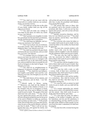 Leviticus 19:26
19:26

101

“‘You shall not eat any meat with the
blood still in it; neither shall you use enchantments, nor practice sorcery.
19:27
“‘You shall not cut the hair on the sides
of your heads, neither shall you clip off the
edge of your beard.
19:28
“‘You shall not make any cuttings in
your ﬂesh for the dead, nor tattoo any marks
on you. I am Yahweh.
19:29
“‘Don’t profane your daughter, to make
her a prostitute; lest the land fall to prostitution,
and the land become full of wickedness.
19:30
“‘You shall keep my Sabbaths, and reverence my sanctuary; I am Yahweh.
19:31
“‘Don’t turn to those who are mediums,
nor to the wizards. Don’t seek them out, to be
deﬁled by them. I am Yahweh your God.
19:32
“‘You shall rise up before the gray head,
and honor the face of an old man, and you shall
fear your God. I am Yahweh.
19:33
“‘If a stranger lives as a foreigner with
you in your land, you shall not do him wrong.
19:34
The stranger who lives as a foreigner with
you shall be to you as the native-born among
you, and you shall love him as yourself; for you
lived as foreigners in the land of Egypt. I am
Yahweh your God.
19:35
“‘You shall do no unrighteousness in
judgment, in measures of length, of weight, or
of quantity. 19:36 You shall have just balances,
just weights, a just ephah,h and a just hin. I am
Yahweh your God, who brought you out of the
land of Egypt.
19:37
“‘You shall observe all my statutes, and
all my ordinances, and do them. I am Yahweh.’”
20:1
Yahweh spoke to Moses, saying,
20:2
“Moreover, you shall tell the children of
Israel, ‘Anyone of the children of Israel, or of
the strangers who live as foreigners in Israel,
who gives any of his seed to Molech; he shall
surely be put to death. The people of the land
shall stone him with stones. 20:3 I also will set
my face against that person, and will cut him
off from among his people because he has given
of his seed to Molech, to deﬁle my sanctuary,
and to profane my holy name. 20:4 If the people
of the land all hide their eyes from that person,
when he gives of his seed to Molech, and don’t
put him to death; 20:5 then I will set my face
against that man, and against his family, and
h 19:36

Leviticus 20:18

will cut him off, and all who play the prostitute
after him, to play the prostitute with Molech,
from among their people.
20:6
“‘The person that turns to those who
are mediums, and to the wizards, to play the
prostitute after them, I will even set my face
against that person, and will cut him off from
among his people.
20:7
“‘Sanctify yourselves therefore, and be
holy; for I am Yahweh your God. 20:8 You shall
keep my statutes, and do them. I am Yahweh
who sanctiﬁes you.
20:9
“‘For everyone who curses his father or
his mother shall surely be put to death: he has
cursed his father or his mother; his blood shall
be upon him.
20:10
“‘The man who commits adultery with
another man’s wife, even he who commits
adultery with his neighbor’s wife, the adulterer
and the adulteress shall surely be put to death.
20:11
“‘The man who lies with his father’s
wife has uncovered his father’s nakedness:
both of them shall surely be put to death; their
blood shall be upon them.
20:12
“‘If a man lies with his daughter-in-law,
both of them shall surely be put to death: they
have committed a perversion; their blood shall
be upon them.
20:13
“‘If a man lies with a male, as with
a woman, both of them have committed an
abomination: they shall surely be put to death;
their blood shall be upon them.
20:14
“‘If a man takes a wife and her mother,
it is wickedness: they shall be burned with
ﬁre, both he and they; that there may be no
wickedness among you.
20:15
“‘If a man lies with an animal, he shall
surely be put to death; and you shall kill the
animal.
20:16
“‘If a woman approaches any animal,
and lies down with it, you shall kill the woman,
and the animal: they shall surely be put to
death; their blood shall be upon them.
20:17
“‘If a man takes his sister, his father’s
daughter, or his mother’s daughter, and sees
her nakedness, and she sees his nakedness; it
is a shameful thing; and they shall be cut off in
the sight of the children of their people: he has
uncovered his sister’s nakedness; he shall bear
his iniquity.
20:18
“‘If a man lies with a woman having her

1 ephah is about 22 litres or about 2/3 of a bushel

 