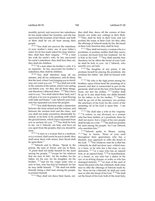 Leviticus 20:19

102

monthly period, and uncovers her nakedness;
he has made naked her fountain, and she has
uncovered the fountain of her blood: and both
of them shall be cut off from among their
people.
20:19
“‘You shall not uncover the nakedness
of your mother’s sister, nor of your father’s
sister; for he has made naked his close relative:
they shall bear their iniquity. 20:20 If a man
lies with his uncle’s wife, he has uncovered
his uncle’s nakedness: they shall bear their sin;
they shall die childless.
20:21
“‘If a man takes his brother’s wife, it is
an impurity: he has uncovered his brother’s
nakedness; they shall be childless.
20:22
“‘You shall therefore keep all my
statutes, and all my ordinances, and do them;
that the land, where I am bringing you to dwell,
may not vomit you out. 20:23 You shall not walk
in the customs of the nation, which I am casting
out before you: for they did all these things,
and therefore I abhorred them. 20:24 But I have
said to you, “You shall inherit their land, and I
will give it to you to possess it, a land ﬂowing
with milk and honey.” I am Yahweh your God,
who has separated you from the peoples.
20:25
“‘You shall therefore make a distinction
between the clean animal and the unclean, and
between the unclean fowl and the clean: and
you shall not make yourselves abominable by
animal, or by bird, or by anything with which
the ground teems, which I have separated from
you as unclean for you. 20:26 You shall be holy
to me: for I, Yahweh, am holy, and have set
you apart from the peoples, that you should be
mine.
20:27
“‘A man or a woman that is a medium,
or is a wizard, shall surely be put to death: they
shall stone them with stones; their blood shall
be upon them.’”
21:1
Yahweh said to Moses, “Speak to the
priests, the sons of Aaron, and say to them,
‘A priest shall not deﬁle himself for the dead
among his people; 21:2 except for his relatives
that are near to him: for his mother, for his
father, for his son, for his daughter, for his
brother, 21:3 and for his virgin sister who is
near to him, who has had no husband; for her
he may deﬁle himself. 21:4 He shall not deﬁle
himself, being a chief man among his people,
to profane himself.
21:5
“‘They shall not shave their heads, nei-

Leviticus 21:22

ther shall they shave off the corners of their
beards, nor make any cuttings in their ﬂesh.
21:6
They shall be holy to their God, and not
profane the name of their God; for they offer
the offerings of Yahweh made by ﬁre, the bread
of their God; therefore they shall be holy.
21:7
“‘They shall not marry a woman who is a
prostitute, or profane; neither shall they marry
a woman divorced from her husband: for he
is holy to his God. 21:8 You shall sanctify him
therefore; for he offers the bread of your God:
he shall be holy to you: for I Yahweh, who
sanctify you, am holy.
21:9
“‘The daughter of any priest, if she
profanes herself by playing the prostitute, she
profanes her father: she shall be burned with
ﬁre.
21:10
“‘He who is the high priest among his
brothers, upon whose head the anointing oil is
poured, and that is consecrated to put on the
garments, shall not let the hair of his head hang
loose, nor tear his clothes; 21:11 neither shall
he go in to any dead body, nor deﬁle himself
for his father, or for his mother; 21:12 neither
shall he go out of the sanctuary, nor profane
the sanctuary of his God; for the crown of the
anointing oil of his God is upon him. I am
Yahweh.
21:13
“‘He shall take a wife in her virginity.
21:14
A widow, or one divorced, or a woman
who has been deﬁled, or a prostitute, these he
shall not marry: but a virgin of his own people
shall he take as a wife. 21:15 He shall not profane
his seed among his people: for I am Yahweh
who sanctiﬁes him.’”
21:16
Yahweh spoke to Moses, saying,
21:17
“Say to Aaron, ‘None of your seed
throughout their generations who has a
blemish, may approach to offer the bread of
his God. 21:18 For whatever man he is that has
a blemish, he shall not draw near: a blind man,
or a lame, or he who has a ﬂat nose, or any
deformity, 21:19 or a man who has an injured
foot, or an injured hand, 21:20 or hunchbacked,
or a dwarf, or one who has a defect in his
eye, or an itching disease, or scabs, or who has
damaged testicles; 21:21 no man of the seed of
Aaron the priest who has a blemish, shall come
near to offer the offerings of Yahweh made by
ﬁre. Since he has a blemish, he shall not come
near to offer the bread of his God. 21:22 He shall
eat the bread of his God, both of the most holy,

 