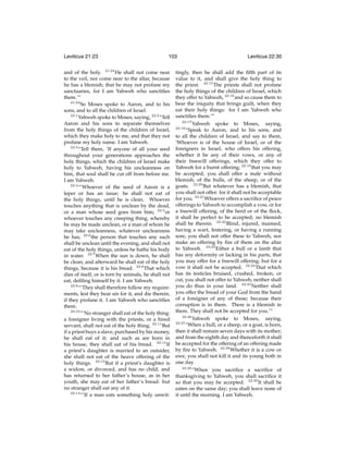 Leviticus 21:23

103

and of the holy. 21:23 He shall not come near
to the veil, nor come near to the altar, because
he has a blemish; that he may not profane my
sanctuaries, for I am Yahweh who sanctiﬁes
them.’”
21:24
So Moses spoke to Aaron, and to his
sons, and to all the children of Israel.
22:1
Yahweh spoke to Moses, saying, 22:2 “Tell
Aaron and his sons to separate themselves
from the holy things of the children of Israel,
which they make holy to me, and that they not
profane my holy name. I am Yahweh.
22:3
“Tell them, ‘If anyone of all your seed
throughout your generations approaches the
holy things, which the children of Israel make
holy to Yahweh, having his uncleanness on
him, that soul shall be cut off from before me.
I am Yahweh.
22:4
“‘Whoever of the seed of Aaron is a
leper or has an issue; he shall not eat of
the holy things, until he is clean. Whoever
touches anything that is unclean by the dead,
or a man whose seed goes from him; 22:5 or
whoever touches any creeping thing, whereby
he may be made unclean, or a man of whom he
may take uncleanness, whatever uncleanness
he has; 22:6 the person that touches any such
shall be unclean until the evening, and shall not
eat of the holy things, unless he bathe his body
in water. 22:7 When the sun is down, he shall
be clean; and afterward he shall eat of the holy
things, because it is his bread. 22:8 That which
dies of itself, or is torn by animals, he shall not
eat, deﬁling himself by it. I am Yahweh.
22:9
“‘They shall therefore follow my requirements, lest they bear sin for it, and die therein,
if they profane it. I am Yahweh who sanctiﬁes
them.
22:10
“‘No stranger shall eat of the holy thing:
a foreigner living with the priests, or a hired
servant, shall not eat of the holy thing. 22:11 But
if a priest buys a slave, purchased by his money,
he shall eat of it; and such as are born in
his house, they shall eat of his bread. 22:12 If
a priest’s daughter is married to an outsider,
she shall not eat of the heave offering of the
holy things. 22:13 But if a priest’s daughter is
a widow, or divorced, and has no child, and
has returned to her father’s house, as in her
youth, she may eat of her father’s bread: but
no stranger shall eat any of it.
22:14
“‘If a man eats something holy unwit-

Leviticus 22:30

tingly, then he shall add the ﬁfth part of its
value to it, and shall give the holy thing to
the priest. 22:15 The priests shall not profane
the holy things of the children of Israel, which
they offer to Yahweh, 22:16 and so cause them to
bear the iniquity that brings guilt, when they
eat their holy things: for I am Yahweh who
sanctiﬁes them.’”
22:17
Yahweh spoke to Moses, saying,
22:18
“Speak to Aaron, and to his sons, and
to all the children of Israel, and say to them,
‘Whoever is of the house of Israel, or of the
foreigners in Israel, who offers his offering,
whether it be any of their vows, or any of
their freewill offerings, which they offer to
Yahweh for a burnt offering; 22:19 that you may
be accepted, you shall offer a male without
blemish, of the bulls, of the sheep, or of the
goats. 22:20 But whatever has a blemish, that
you shall not offer: for it shall not be acceptable
for you. 22:21 Whoever offers a sacriﬁce of peace
offerings to Yahweh to accomplish a vow, or for
a freewill offering, of the herd or of the ﬂock,
it shall be perfect to be accepted; no blemish
shall be therein. 22:22 Blind, injured, maimed,
having a wart, festering, or having a running
sore, you shall not offer these to Yahweh, nor
make an offering by ﬁre of them on the altar
to Yahweh. 22:23 Either a bull or a lamb that
has any deformity or lacking in his parts, that
you may offer for a freewill offering; but for a
vow it shall not be accepted. 22:24 That which
has its testicles bruised, crushed, broken, or
cut, you shall not offer to Yahweh; neither shall
you do thus in your land. 22:25 Neither shall
you offer the bread of your God from the hand
of a foreigner of any of these; because their
corruption is in them. There is a blemish in
them. They shall not be accepted for you.’”
22:26
Yahweh spoke to Moses, saying,
22:27
“When a bull, or a sheep, or a goat, is born,
then it shall remain seven days with its mother;
and from the eighth day and thenceforth it shall
be accepted for the offering of an offering made
by ﬁre to Yahweh. 22:28 Whether it is a cow or
ewe, you shall not kill it and its young both in
one day.
22:29
“When you sacriﬁce a sacriﬁce of
thanksgiving to Yahweh, you shall sacriﬁce it
so that you may be accepted. 22:30 It shall be
eaten on the same day; you shall leave none of
it until the morning. I am Yahweh.

 