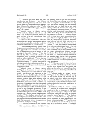 Leviticus 22:31
22:31

104

“Therefore you shall keep my commandments, and do them. I am Yahweh.
22:32
You shall not profane my holy name, but I
will be made holy among the children of Israel.
I am Yahweh who makes you holy, 22:33 who
brought you out of the land of Egypt, to be your
God. I am Yahweh.”
23:1
Yahweh spoke to Moses, saying,
23:2
“Speak to the children of Israel, and tell
them, ‘The set feasts of Yahweh, which you
shall proclaim to be holy convocations, even
these are my set feasts.
23:3
“‘Six days shall work be done: but on the
seventh day is a Sabbath of solemn rest, a holy
convocation; you shall do no kind of work. It is
a Sabbath to Yahweh in all your dwellings.
23:4
“‘These are the set feasts of Yahweh, even
holy convocations, which you shall proclaim in
their appointed season. 23:5 In the ﬁrst month,
on the fourteenth day of the month in the
evening, is Yahweh’s Passover. 23:6 On the
ﬁfteenth day of the same month is the feast of
unleavened bread to Yahweh. Seven days you
shall eat unleavened bread. 23:7 In the ﬁrst day
you shall have a holy convocation. You shall
do no regular work. 23:8 But you shall offer an
offering made by ﬁre to Yahweh seven days. In
the seventh day is a holy convocation: you shall
do no regular work.’”
23:9
Yahweh spoke to Moses, saying,
23:10
“Speak to the children of Israel, and tell
them, ‘When you have come into the land
which I give to you, and shall reap its the
harvest, then you shall bring the sheaf of the
ﬁrst fruits of your harvest to the priest: 23:11 and
he shall wave the sheaf before Yahweh, to be
accepted for you. On the next day after the
Sabbath the priest shall wave it. 23:12 On the day
when you wave the sheaf, you shall offer a male
lamb without blemish a year old for a burnt
offering to Yahweh. 23:13 The meal offering with
it shall be two tenth parts of an ephahi of ﬁne
ﬂour mingled with oil, an offering made by ﬁre
to Yahweh for a pleasant aroma; and the drink
offering with it shall be of wine, the fourth part
of a hin. 23:14 You shall eat neither bread, nor
roasted grain, nor fresh grain, until this same
day, until you have brought the offering of your
God. This is a statute forever throughout your
generations in all your dwellings.
23:15
“‘You shall count from the next day after
i 23:13

Leviticus 23:30

the Sabbath, from the day that you brought
the sheaf of the wave offering; seven Sabbaths
shall be completed: 23:16 even to the next day
after the seventh Sabbath you shall number
ﬁfty days; and you shall offer a new meal
offering to Yahweh. 23:17 You shall bring out of
your habitations two loaves of bread for a wave
offering made of two tenth parts of an ephah
of ﬁne ﬂour. They shall be baked with yeast,
for ﬁrst fruits to Yahweh. 23:18 You shall present
with the bread seven lambs without blemish a
year old, one young bull, and two rams. They
shall be a burnt offering to Yahweh, with their
meal offering, and their drink offerings, even
an offering made by ﬁre, of a sweet aroma to
Yahweh. 23:19 You shall offer one male goat for
a sin offering, and two male lambs a year old
for a sacriﬁce of peace offerings. 23:20 The priest
shall wave them with the bread of the ﬁrst fruits
for a wave offering before Yahweh, with the
two lambs. They shall be holy to Yahweh for
the priest. 23:21 You shall make proclamation on
the same day: there shall be a holy convocation
to you; you shall do no regular work. This is a
statute forever in all your dwellings throughout
your generations.
23:22
“‘When you reap the harvest of your
land, you shall not wholly reap into the corners
of your ﬁeld, neither shall you gather the
gleanings of your harvest: you shall leave them
for the poor, and for the foreigner. I am Yahweh
your God.’”
23:23
Yahweh spoke to Moses, saying,
23:24
“Speak to the children of Israel, saying,
‘In the seventh month, on the ﬁrst day of
the month, shall be a solemn rest to you,
a memorial of blowing of trumpets, a holy
convocation. 23:25 You shall do no regular work;
and you shall offer an offering made by ﬁre to
Yahweh.’”
23:26
Yahweh spoke to Moses, saying,
23:27
“However on the tenth day of this seventh
month is the day of atonement: it shall be a
holy convocation to you, and you shall afﬂict
yourselves; and you shall offer an offering
made by ﬁre to Yahweh. 23:28 You shall do
no kind of work in that same day; for it is a
day of atonement, to make atonement for you
before Yahweh your God. 23:29 For whoever it
is who shall not deny himself in that same day;
shall be cut off from his people. 23:30 Whoever

1 ephah is about 22 litres or about 2/3 of a bushel

 