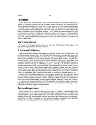 Preface

xii

Footnotes
In this edition, the only footnotes are the translators’ footnotes, which offer clariﬁcation of
shades of meanings of words and give equivalent weights, measures, and monetary values.
Sometimes alternate readings are given where there is more than one way to legitimately translate
a passage or where signiﬁcant groups of manuscripts differ. In particular, the abbreviation “NU”
is used to denote alternate readings from the critical text due primarily to the work of Nestle and
Aland and published by the United Bible Societies. “TR” is used to denote alternate readings from
the Textus Receptus, which is the basis of the King James Version New Testament. This translation
is based on the Greek Majority Text as the most authoritative reading of the New Testament we
could ﬁnd. Signiﬁcant alternate readings from the other two widely respected critical texts are
given in the footnotes.

More Information
For answers to frequently asked questions about the World English Bible, please visit
http://eBible.org/web/webfaq.htm on the Internet.

A Note to Publishers
Like the King James Version, this translation of the Holy Bible is in the Public Domain. You
are free to publish editions of the World English Bible without even having to ask anyone for
permission. You may do so for free or for proﬁt. You may download the text of the World English
Bible in various formats from http://eBible.org/web/ and typeset them to taste. Like the KJV,
you may publish a study Bible with your own additional helps, and copyright those helps. The
translators’ footnotes, preface, and glossary that come with the World English Bible are also in
the Public Domain, and may be published by anyone. Although U. S. law allows creation of
derivative works from a Public Domain document (but see Revelation 22:18-19), we ask that you
not use the name “World English Bible” to describe any revision or change to the text. This is to
avoid confusion, and not to restrict your freedom to Publish God’s Word in whatever way He leads
you to. “World English Bible” is a trademark of Rainbow Missions, Inc., and you have permission
to use it to describe the text of the World English Bible as published by Rainbow Missions, Inc.
Please check http://eBible.org/web/ for the completion status of the Old Testament before
committing it to print. As of this date (19 August 2008 ), the World English Bible Old Testament is
still being actively edited for clarity and accuracy, although the drafts are posted on the Internet. In
addition, any well-justiﬁed edits are still being made to the New Testament, Psalms, and Proverbs.
If you have any questions about the World English Bible and publication issues, please see
http://eBible.org/web/webfaq.htm, and if your questions are not answered there, please ask.
Please see http://eBible.org for contact information.

Acknowledgements
First and foremost, we thank God Almighty, who through the Holy Spirit inspired the Holy Bible
and has caused it to be preserved and published widely through his people. In addition, we
acknowledge the original writers of the books of the Bible, the scribes, and the translators who
diligently labored over the centuries to bring the Holy Bible to you in a language you understand.
We also thank all of the many people who contributed to this volunteer translation effort. May God
bless you and reward you greatly for your faithfulness and obedience to Him.

 