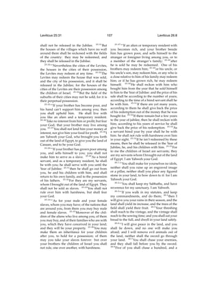 Leviticus 25:31

107

shall not be released in the Jubilee. 25:31 But
the houses of the villages which have no wall
around them shall be reckoned with the ﬁelds
of the country: they may be redeemed, and
they shall be released in the Jubilee.
25:32
“‘Nevertheless the cities of the Levites,
the houses in the cities of their possession,
the Levites may redeem at any time. 25:33 The
Levites may redeem the house that was sold,
and the city of his possession, and it shall be
released in the Jubilee; for the houses of the
cities of the Levites are their possession among
the children of Israel. 25:34 But the ﬁeld of the
suburbs of their cities may not be sold; for it is
their perpetual possession.
25:35
“‘If your brother has become poor, and
his hand can’t support him among you; then
you shall uphold him. He shall live with
you like an alien and a temporary resident.
25:36
Take no interest from him or proﬁt, but fear
your God; that your brother may live among
you. 25:37 You shall not lend him your money at
interest, nor give him your food for proﬁt. 25:38 I
am Yahweh your God, who brought you forth
out of the land of Egypt, to give you the land of
Canaan, and to be your God.
25:39
“‘If your brother has grown poor among
you, and sells himself to you; you shall not
make him to serve as a slave. 25:40 As a hired
servant, and as a temporary resident, he shall
be with you; he shall serve with you until the
Year of Jubilee: 25:41 then he shall go out from
you, he and his children with him, and shall
return to his own family, and to the possession
of his fathers. 25:42 For they are my servants,
whom I brought out of the land of Egypt. They
shall not be sold as slaves. 25:43 You shall not
rule over him with harshness, but shall fear
your God.
25:44
“‘As for your male and your female
slaves, whom you may have; of the nations that
are around you, from them you may buy male
and female slaves. 25:45 Moreover of the children of the aliens who live among you, of them
you may buy, and of their families who are with
you, which they have conceived in your land;
and they will be your property. 25:46 You may
make them an inheritance for your children
after you, to hold for a possession; of them
may you take your slaves forever: but over
your brothers the children of Israel you shall
not rule, one over another, with harshness.

Leviticus 26:8
25:47

“‘If an alien or temporary resident with
you becomes rich, and your brother beside
him has grown poor, and sells himself to the
stranger or foreigner living among you, or to
a member of the stranger’s family; 25:48 after
he is sold he may be redeemed. One of his
brothers may redeem him; 25:49 or his uncle, or
his uncle’s son, may redeem him, or any who is
a close relative to him of his family may redeem
him; or if he has grown rich, he may redeem
himself. 25:50 He shall reckon with him who
bought him from the year that he sold himself
to him to the Year of Jubilee: and the price of his
sale shall be according to the number of years;
according to the time of a hired servant shall he
be with him. 25:51 If there are yet many years,
according to them he shall give back the price
of his redemption out of the money that he was
bought for. 25:52 If there remain but a few years
to the year of jubilee, then he shall reckon with
him; according to his years of service he shall
give back the price of his redemption. 25:53 As
a servant hired year by year shall he be with
him: he shall not rule with harshness over him
in your sight. 25:54 If he isn’t redeemed by these
means, then he shall be released in the Year of
Jubilee, he, and his children with him. 25:55 For
to me the children of Israel are servants; they
are my servants whom I brought out of the land
of Egypt. I am Yahweh your God.
26:1
“‘You shall make for yourselves no idols,
neither shall you raise up an engraved image
or a pillar, neither shall you place any ﬁgured
stone in your land, to bow down to it: for I am
Yahweh your God.
26:2
“‘You shall keep my Sabbaths, and have
reverence for my sanctuary. I am Yahweh.
26:3
“‘If you walk in my statutes, and keep
my commandments, and do them; 26:4 then I
will give you your rains in their season, and the
land shall yield its increase, and the trees of the
ﬁeld shall yield their fruit. 26:5 Your threshing
shall reach to the vintage, and the vintage shall
reach to the sowing time; and you shall eat your
bread to the full, and dwell in your land safely.
26:6
“‘I will give peace in the land, and you
shall lie down, and no one will make you
afraid; and I will remove evil animals out of
the land, neither shall the sword go through
your land. 26:7 You shall chase your enemies,
and they shall fall before you by the sword.
26:8
Five of you shall chase a hundred, and a

 