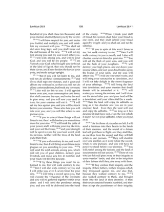 Leviticus 26:9

108

hundred of you shall chase ten thousand; and
your enemies shall fall before you by the sword.
26:9
“‘I will have respect for you, and make
you fruitful, and multiply you, and will establish my covenant with you. 26:10 You shall eat
old store long kept, and you shall move out
the old because of the new. 26:11 I will set my
tent among you: and my soul won’t abhor you.
26:12
I will walk among you, and will be your
God, and you will be my people. 26:13 I am
Yahweh your God, who brought you forth out
of the land of Egypt, that you should not be
their slaves; and I have broken the bars of your
yoke, and made you go upright.
26:14
“‘But if you will not listen to me, and
will not do all these commandments; 26:15 and
if you shall reject my statutes, and if your soul
abhors my ordinances, so that you will not do
all my commandments, but break my covenant;
26:16
I also will do this to you: I will appoint
terror over you, even consumption and fever,
that shall consume the eyes, and make the soul
to pine away; and you will sow your seed in
vain, for your enemies will eat it. 26:17 I will
set my face against you, and you will be struck
before your enemies. Those who hate you will
rule over you; and you will ﬂee when no one
pursues you.
26:18
“‘If you in spite of these things will not
listen to me, then I will chastise you seven times
more for your sins. 26:19 I will break the pride of
your power, and I will make your sky like iron,
and your soil like brass; 26:20 and your strength
will be spent in vain; for your land won’t yield
its increase, neither will the trees of the land
yield their fruit.
26:21
“‘If you walk contrary to me, and won’t
listen to me, then I will bring seven times more
plagues on you according to your sins. 26:22 I
will send the wild animals among you, which
will rob you of your children, destroy your
livestock, and make you few in number; and
your roads will become desolate.
26:23
“‘If by these things you won’t be reformed to me, but will walk contrary to me;
26:24
then I will also walk contrary to you; and
I will strike you, even I, seven times for your
sins. 26:25 I will bring a sword upon you, that
will execute the vengeance of the covenant;
and you will be gathered together within your
cities: and I will send the pestilence among
you; and you will be delivered into the hand

Leviticus 26:41

of the enemy. 26:26 When I break your staff
of bread, ten women shall bake your bread in
one oven, and they shall deliver your bread
again by weight: and you shall eat, and not be
satisﬁed.
26:27
“‘If you in spite of this won’t listen to
me, but walk contrary to me; 26:28 then I will
walk contrary to you in wrath; and I also will
chastise you seven times for your sins. 26:29 You
will eat the ﬂesh of your sons, and you will
eat the ﬂesh of your daughters. 26:30 I will
destroy your high places, and cut down your
incense altars, and cast your dead bodies upon
the bodies of your idols; and my soul will
abhor you. 26:31 I will lay your cities waste, and
will bring your sanctuaries to desolation, and
I will not take delight in the sweet fragrance
of your offerings. 26:32 I will bring the land
into desolation; and your enemies that dwell
therein will be astonished at it. 26:33 I will
scatter you among the nations, and I will draw
out the sword after you: and your land will be
a desolation, and your cities shall be a waste.
26:34
Then the land will enjoy its sabbaths as
long as it lies desolate and you are in your
enemies’ land. Even then the land will rest
and enjoy its sabbaths. 26:35 As long as it lies
desolate it shall have rest, even the rest which
it didn’t have in your sabbaths, when you lived
on it.
26:36
“‘As for those of you who are left, I will
send a faintness into their hearts in the lands
of their enemies: and the sound of a driven
leaf will put them to ﬂight; and they shall ﬂee,
as one ﬂees from the sword; and they will fall
when no one pursues. 26:37 They will stumble
over one another, as it were before the sword,
when no one pursues: and you will have no
power to stand before your enemies. 26:38 You
will perish among the nations, and the land of
your enemies will eat you up. 26:39 Those of you
who are left will pine away in their iniquity in
your enemies’ lands; and also in the iniquities
of their fathers shall they pine away with them.
26:40
“‘If they confess their iniquity, and the
iniquity of their fathers, in their trespass which
they trespassed against me, and also that,
because they walked contrary to me, 26:41 I
also walked contrary to them, and brought
them into the land of their enemies: if then
their uncircumcised heart is humbled, and they
then accept the punishment of their iniquity;

 