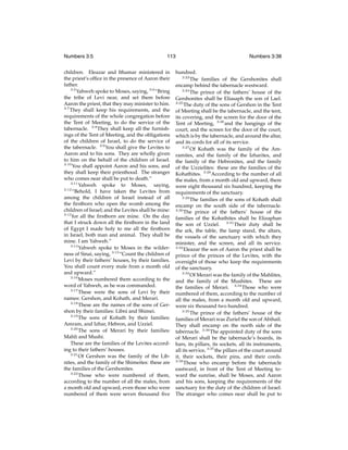 Numbers 3:5

113

children. Eleazar and Ithamar ministered in
the priest’s ofﬁce in the presence of Aaron their
father.
3:5
Yahweh spoke to Moses, saying, 3:6 “Bring
the tribe of Levi near, and set them before
Aaron the priest, that they may minister to him.
3:7
They shall keep his requirements, and the
requirements of the whole congregation before
the Tent of Meeting, to do the service of the
tabernacle. 3:8 They shall keep all the furnishings of the Tent of Meeting, and the obligations
of the children of Israel, to do the service of
the tabernacle. 3:9 You shall give the Levites to
Aaron and to his sons. They are wholly given
to him on the behalf of the children of Israel.
3:10
You shall appoint Aaron and his sons, and
they shall keep their priesthood. The stranger
who comes near shall be put to death.”
3:11
Yahweh spoke to Moses, saying,
3:12
“Behold, I have taken the Levites from
among the children of Israel instead of all
the ﬁrstborn who open the womb among the
children of Israel; and the Levites shall be mine:
3:13
for all the ﬁrstborn are mine. On the day
that I struck down all the ﬁrstborn in the land
of Egypt I made holy to me all the ﬁrstborn
in Israel, both man and animal. They shall be
mine. I am Yahweh.”
3:14
Yahweh spoke to Moses in the wilderness of Sinai, saying, 3:15 “Count the children of
Levi by their fathers’ houses, by their families.
You shall count every male from a month old
and upward.”
3:16
Moses numbered them according to the
word of Yahweh, as he was commanded.
3:17
These were the sons of Levi by their
names: Gershon, and Kohath, and Merari.
3:18
These are the names of the sons of Gershon by their families: Libni and Shimei.
3:19
The sons of Kohath by their families:
Amram, and Izhar, Hebron, and Uzziel.
3:20
The sons of Merari by their families:
Mahli and Mushi.
These are the families of the Levites according to their fathers’ houses.
3:21
Of Gershon was the family of the Libnites, and the family of the Shimeites: these are
the families of the Gershonites.
3:22
Those who were numbered of them,
according to the number of all the males, from
a month old and upward, even those who were
numbered of them were seven thousand ﬁve

Numbers 3:38

hundred.
3:23
The families of the Gershonites shall
encamp behind the tabernacle westward.
3:24
The prince of the fathers’ house of the
Gershonites shall be Eliasaph the son of Lael.
3:25
The duty of the sons of Gershon in the Tent
of Meeting shall be the tabernacle, and the tent,
its covering, and the screen for the door of the
Tent of Meeting, 3:26 and the hangings of the
court, and the screen for the door of the court,
which is by the tabernacle, and around the altar,
and its cords for all of its service.
3:27
Of Kohath was the family of the Amramites, and the family of the Izharites, and
the family of the Hebronites, and the family
of the Uzzielites: these are the families of the
Kohathites. 3:28 According to the number of all
the males, from a month old and upward, there
were eight thousand six hundred, keeping the
requirements of the sanctuary.
3:29
The families of the sons of Kohath shall
encamp on the south side of the tabernacle.
3:30
The prince of the fathers’ house of the
families of the Kohathites shall be Elizaphan
the son of Uzziel. 3:31 Their duty shall be
the ark, the table, the lamp stand, the altars,
the vessels of the sanctuary with which they
minister, and the screen, and all its service.
3:32
Eleazar the son of Aaron the priest shall be
prince of the princes of the Levites, with the
oversight of those who keep the requirements
of the sanctuary.
3:33
Of Merari was the family of the Mahlites,
and the family of the Mushites. These are
the families of Merari. 3:34 Those who were
numbered of them, according to the number of
all the males, from a month old and upward,
were six thousand two hundred.
3:35
The prince of the fathers’ house of the
families of Merari was Zuriel the son of Abihail.
They shall encamp on the north side of the
tabernacle. 3:36 The appointed duty of the sons
of Merari shall be the tabernacle’s boards, its
bars, its pillars, its sockets, all its instruments,
all its service, 3:37 the pillars of the court around
it, their sockets, their pins, and their cords.
3:38
Those who encamp before the tabernacle
eastward, in front of the Tent of Meeting toward the sunrise, shall be Moses, and Aaron
and his sons, keeping the requirements of the
sanctuary for the duty of the children of Israel.
The stranger who comes near shall be put to

 