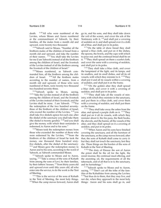 Numbers 3:39

114

death. 3:39 All who were numbered of the
Levites, whom Moses and Aaron numbered
at the commandment of Yahweh, by their
families, all the males from a month old and
upward, were twenty-two thousand.
3:40
Yahweh said to Moses, “Number all the
ﬁrstborn males of the children of Israel from a
month old and upward, and take the number
of their names. 3:41 You shall take the Levites
for me (I am Yahweh) instead of all the ﬁrstborn
among the children of Israel; and the livestock
of the Levites instead of all the ﬁrstborn among
the livestock of the children of Israel.”
3:42
Moses numbered, as Yahweh commanded him, all the ﬁrstborn among the children of Israel. 3:43 All the ﬁrstborn males
according to the number of names, from a
month old and upward, of those who were
numbered of them, were twenty-two thousand
two hundred seventy-three.
3:44
Yahweh spoke to Moses, saying,
3:45
“Take the Levites instead of all the ﬁrstborn
among the children of Israel, and the livestock
of the Levites instead of their livestock; and the
Levites shall be mine. I am Yahweh. 3:46 For
the redemption of the two hundred seventythree of the ﬁrstborn of the children of Israel,
who exceed the number of the Levites, 3:47 you
shall take ﬁve shekels apiece for each one; after
the shekel of the sanctuary you shall take them
(the shekel is twenty gerahs): 3:48 and you shall
give the money, with which their remainder is
redeemed, to Aaron and to his sons.”
3:49
Moses took the redemption money from
those who exceeded the number of those who
were redeemed by the Levites; 3:50 from the
ﬁrstborn of the children of Israel he took the
money, one thousand three hundred sixtyﬁve shekels, after the shekel of the sanctuary:
3:51
and Moses gave the redemption money to
Aaron and to his sons, according to the word of
Yahweh, as Yahweh commanded Moses.
4:1
Yahweh spoke to Moses and to Aaron,
saying, 4:2 “Take a census of the sons of Kohath
from among the sons of Levi, by their families,
by their fathers’ houses, 4:3 from thirty years old
and upward even until ﬁfty years old, all who
enter into the service, to do the work in the Tent
of Meeting.
4:4
“This is the service of the sons of Kohath
in the Tent of Meeting, the most holy things.
4:5
When the camp moves forward, Aaron shall

Numbers 4:19

go in, and his sons, and they shall take down
the veil of the screen, and cover the ark of the
Testimony with it, 4:6 and shall put a covering
of sealskin on it, and shall spread over it a cloth
all of blue, and shall put in its poles.
4:7
“On the table of show bread they shall
spread a blue cloth, and put on it the dishes,
the spoons, the bowls, and the cups with which
to pour out; and the continual bread shall be on
it. 4:8 They shall spread on them a scarlet cloth,
and cover the same with a covering of sealskin,
and shall put in its poles.
4:9
“They shall take a blue cloth, and cover
the lampstand of the light, and its lamps, and
its snuffers, and its snuff dishes, and all its oil
vessels, with which they minister to it. 4:10 They
shall put it and all its vessels within a covering
of sealskin, and shall put it on the frame.
4:11
“On the golden altar they shall spread
a blue cloth, and cover it with a covering of
sealskin, and shall put in its poles.
4:12
“They shall take all the vessels of ministry, with which they minister in the sanctuary,
and put them in a blue cloth, and cover them
with a covering of sealskin, and shall put them
on the frame.
4:13
“They shall take away the ashes from the
altar, and spread a purple cloth on it. 4:14 They
shall put on it all its vessels, with which they
minister about it, the ﬁre pans, the ﬂesh hooks,
the shovels, and the basins; all the vessels of the
altar; and they shall spread on it a covering of
sealskin, and put in its poles.
4:15
“When Aaron and his sons have ﬁnished
covering the sanctuary, and all the furniture of
the sanctuary, as the camp moves forward; after
that, the sons of Kohath shall come to carry it:
but they shall not touch the sanctuary, lest they
die. These things are the burden of the sons of
Kohath in the Tent of Meeting.
4:16
“The duty of Eleazar the son of Aaron
the priest shall be the oil for the light, the
sweet incense, the continual meal offering, and
the anointing oil, the requirements of all the
tabernacle, and of all that is in it, the sanctuary,
and its furnishings.”
4:17
Yahweh spoke to Moses and to Aaron,
saying, 4:18 “Don’t cut off the tribe of the families of the Kohathites from among the Levites;
4:19
but thus do to them, that they may live, and
not die, when they approach to the most holy
things: Aaron and his sons shall go in, and

 