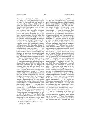 Numbers 14:14
14:14

126

and they will tell it to the inhabitants of this
land. They have heard that you Yahweh are in
the midst of this people; for you Yahweh are
seen face to face, and your cloud stands over
them, and you go before them, in a pillar of
cloud by day, and in a pillar of ﬁre by night.
14:15
Now if you killed this people as one man,
then the nations which have heard the fame of
you will speak, saying, 14:16 ‘Because Yahweh
was not able to bring this people into the land
which he swore to them, therefore he has slain
them in the wilderness.’ 14:17 Now please let
the power of the Lordg be great, according as
you have spoken, saying, 14:18 ‘Yahweh is slow
to anger, and abundant in loving kindness,
forgiving iniquity and disobedience; and that
will by no means clear the guilty, visiting the
iniquity of the fathers on the children, on the
third and on the fourth generation.’ 14:19 Please
pardon the iniquity of this people according
to the greatness of your loving kindness, and
according as you have forgiven this people,
from Egypt even until now.” 14:20 Yahweh
said, “I have pardoned according to your word:
14:21
but in very deed, as I live, and as all the
earth shall be ﬁlled with the glory of Yahweh;
14:22
because all those men who have seen my
glory, and my signs, which I worked in Egypt
and in the wilderness, yet have tempted me
these ten times, and have not listened to my
voice; 14:23 surely they shall not see the land
which I swore to their fathers, neither shall any
of those who despised me see it: 14:24 but my
servant Caleb, because he had another spirit
with him, and has followed me fully, him will I
bring into the land into which he went; and his
seed shall possess it. 14:25 Now the Amalekite
and the Canaanite dwell in the valley: tomorrow turn, and go into the wilderness by the way
to the Red Seah .” 14:26 Yahweh spoke to Moses
and to Aaron, saying, 14:27 “How long shall I
bear with this evil congregation, that murmur
against me? I have heard the murmurings
of the children of Israel, which they murmur
against me. 14:28 Tell them, ‘As I live, says
Yahweh, surely as you have spoken in my ears,
so will I do to you: 14:29 your dead bodies
shall fall in this wilderness; and all who were
numbered of you, according to your whole
number, from twenty years old and upward,
g 14:17
h 14:25

The word translated “Lord” is “Adonai.”
or, Sea of Reeds

Numbers 14:45

who have murmured against me, 14:30 surely
you shall not come into the land, concerning
which I swore that I would make you dwell
therein, except Caleb the son of Jephunneh, and
Joshua the son of Nun. 14:31 But your little ones,
that you said should be a prey, them will I bring
in, and they shall know the land which you
have rejected. 14:32 But as for you, your dead
bodies shall fall in this wilderness. 14:33 Your
children shall be wanderers in the wilderness
forty years, and shall bear your prostitution,
until your dead bodies be consumed in the
wilderness. 14:34 After the number of the days
in which you spied out the land, even forty
days, for every day a year, you will bear your
iniquities, even forty years, and you will know
my alienation.’ 14:35 I, Yahweh, have spoken,
surely this will I do to all this evil congregation,
who are gathered together against me: in this
wilderness they shall be consumed, and there
they shall die.” 14:36 The men, whom Moses
sent to spy out the land, who returned, and
made all the congregation to murmur against
him, by bringing up an evil report against the
land, 14:37 even those men who brought up an
evil report of the land, died by the plague
before Yahweh. 14:38 But Joshua the son of Nun,
and Caleb the son of Jephunneh, remained
alive of those men who went to spy out the
land. 14:39 Moses told these words to all the
children of Israel: and the people mourned
greatly. 14:40 They rose up early in the morning,
and went up to the top of the mountain, saying,
“Behold, we are here, and will go up to the
place which Yahweh has promised: for we have
sinned.” 14:41 Moses said, “Why now do you
disobey the commandment of Yahweh, since
it shall not prosper? 14:42 Don’t go up, for
Yahweh isn’t among you; that you not be struck
down before your enemies. 14:43 For there
the Amalekite and the Canaanite are before
you, and you shall fall by the sword: because
you are turned back from following Yahweh,
therefore Yahweh will not be with you.”
14:44

But they presumed to go up to the top
of the mountain: nevertheless the ark of the
covenant of Yahweh, and Moses, didn’t depart
out of the camp. 14:45 Then the Amalekite
came down, and the Canaanite who lived in
that mountain, and struck them and beat them

 