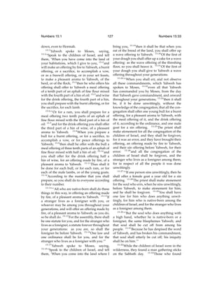 Numbers 15:1

127

down, even to Hormah.
15:1
Yahweh spoke to Moses, saying,
15:2
“Speak to the children of Israel, and tell
them, ‘When you have come into the land of
your habitations, which I give to you, 15:3 and
will make an offering by ﬁre to Yahweh, a burnt
offering, or a sacriﬁce, to accomplish a vow,
or as a freewill offering, or in your set feasts,
to make a pleasant aroma to Yahweh, of the
herd, or of the ﬂock; 15:4 then he who offers his
offering shall offer to Yahweh a meal offering
of a tenth part of an ephah of ﬁne ﬂour mixed
with the fourth part of a hin of oil: 15:5 and wine
for the drink offering, the fourth part of a hin,
you shall prepare with the burnt offering, or for
the sacriﬁce, for each lamb.
15:6
“‘Or for a ram, you shall prepare for a
meal offering two tenth parts of an ephah of
ﬁne ﬂour mixed with the third part of a hin of
oil: 15:7 and for the drink offering you shall offer
the third part of a hin of wine, of a pleasant
aroma to Yahweh. 15:8 When you prepare a
bull for a burnt offering, or for a sacriﬁce, to
accomplish a vow, or for peace offerings to
Yahweh; 15:9 then shall he offer with the bull a
meal offering of three tenth parts of an ephah of
ﬁne ﬂour mixed with half a hin of oil: 15:10 and
you shall offer for the drink offering half a
hin of wine, for an offering made by ﬁre, of a
pleasant aroma to Yahweh. 15:11 Thus shall it
be done for each bull, or for each ram, or for
each of the male lambs, or of the young goats.
15:12
According to the number that you shall
prepare, so you shall do to everyone according
to their number.
15:13
“‘All who are native-born shall do these
things in this way, in offering an offering made
by ﬁre, of a pleasant aroma to Yahweh. 15:14 If
a stranger lives as a foreigner with you, or
whoever may be among you throughout your
generations, and will offer an offering made by
ﬁre, of a pleasant aroma to Yahweh; as you do,
so he shall do. 15:15 For the assembly, there shall
be one statute for you, and for the stranger who
lives as a foreigner, a statute forever throughout
your generations: as you are, so shall the
foreigner be before Yahweh. 15:16 One law and
one ordinance shall be for you, and for the
stranger who lives as a foreigner with you.’”
15:17
Yahweh spoke to Moses, saying,
15:18
“Speak to the children of Israel, and tell
them, ‘When you come into the land where I

Numbers 15:33

bring you, 15:19 then it shall be that when you
eat of the bread of the land, you shall offer up
a wave offering to Yahweh. 15:20 Of the ﬁrst of
your dough you shall offer up a cake for a wave
offering: as the wave offering of the threshing
ﬂoor, so you shall heave it. 15:21 Of the ﬁrst of
your dough you shall give to Yahweh a wave
offering throughout your generations.
15:22
“‘When you shall err, and not observe
all these commandments, which Yahweh has
spoken to Moses, 15:23 even all that Yahweh
has commanded you by Moses, from the day
that Yahweh gave commandment, and onward
throughout your generations; 15:24 then it shall
be, if it be done unwittingly, without the
knowledge of the congregation, that all the congregation shall offer one young bull for a burnt
offering, for a pleasant aroma to Yahweh, with
the meal offering of it, and the drink offering
of it, according to the ordinance, and one male
goat for a sin offering. 15:25 The priest shall
make atonement for all the congregation of the
children of Israel, and they shall be forgiven;
for it was an error, and they have brought their
offering, an offering made by ﬁre to Yahweh,
and their sin offering before Yahweh, for their
error: 15:26 and all the congregation of the
children of Israel shall be forgiven, and the
stranger who lives as a foreigner among them;
for in respect of all the people it was done
unwittingly.
15:27
“‘If one person sins unwittingly, then he
shall offer a female goat a year old for a sin
offering. 15:28 The priest shall make atonement
for the soul who errs, when he sins unwittingly,
before Yahweh, to make atonement for him;
and he shall be forgiven. 15:29 You shall have
one law for him who does anything unwittingly, for him who is native-born among the
children of Israel, and for the stranger who lives
as a foreigner among them.
15:30
“‘But the soul who does anything with
a high hand, whether he is native-born or a
foreigner, the same blasphemes Yahweh; and
that soul shall be cut off from among his
people. 15:31 Because he has despised the word
of Yahweh, and has broken his commandment,
that soul shall utterly be cut off; his iniquity
shall be on him.’”
15:32
While the children of Israel were in the
wilderness, they found a man gathering sticks
on the Sabbath day. 15:33 Those who found

 