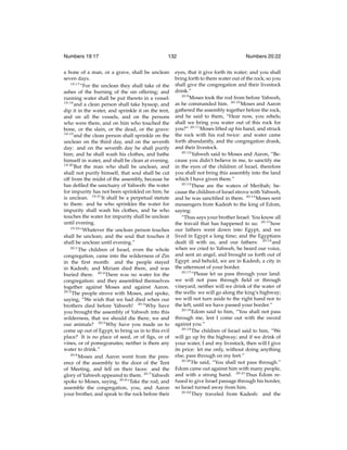 Numbers 19:17

132

a bone of a man, or a grave, shall be unclean
seven days.
19:17
“For the unclean they shall take of the
ashes of the burning of the sin offering; and
running water shall be put thereto in a vessel:
19:18
and a clean person shall take hyssop, and
dip it in the water, and sprinkle it on the tent,
and on all the vessels, and on the persons
who were there, and on him who touched the
bone, or the slain, or the dead, or the grave:
19:19
and the clean person shall sprinkle on the
unclean on the third day, and on the seventh
day: and on the seventh day he shall purify
him; and he shall wash his clothes, and bathe
himself in water, and shall be clean at evening.
19:20
But the man who shall be unclean, and
shall not purify himself, that soul shall be cut
off from the midst of the assembly, because he
has deﬁled the sanctuary of Yahweh: the water
for impurity has not been sprinkled on him; he
is unclean. 19:21 It shall be a perpetual statute
to them: and he who sprinkles the water for
impurity shall wash his clothes, and he who
touches the water for impurity shall be unclean
until evening.
19:22
“Whatever the unclean person touches
shall be unclean; and the soul that touches it
shall be unclean until evening.”
20:1
The children of Israel, even the whole
congregation, came into the wilderness of Zin
in the ﬁrst month: and the people stayed
in Kadesh; and Miriam died there, and was
buried there. 20:2 There was no water for the
congregation: and they assembled themselves
together against Moses and against Aaron.
20:3
The people strove with Moses, and spoke,
saying, “We wish that we had died when our
brothers died before Yahweh! 20:4 Why have
you brought the assembly of Yahweh into this
wilderness, that we should die there, we and
our animals? 20:5 Why have you made us to
come up out of Egypt, to bring us in to this evil
place? It is no place of seed, or of ﬁgs, or of
vines, or of pomegranates; neither is there any
water to drink.”
20:6
Moses and Aaron went from the presence of the assembly to the door of the Tent
of Meeting, and fell on their faces: and the
glory of Yahweh appeared to them. 20:7 Yahweh
spoke to Moses, saying, 20:8 “Take the rod, and
assemble the congregation, you, and Aaron
your brother, and speak to the rock before their

Numbers 20:22

eyes, that it give forth its water; and you shall
bring forth to them water out of the rock; so you
shall give the congregation and their livestock
drink.”
20:9
Moses took the rod from before Yahweh,
as he commanded him. 20:10 Moses and Aaron
gathered the assembly together before the rock,
and he said to them, “Hear now, you rebels;
shall we bring you water out of this rock for
you?” 20:11 Moses lifted up his hand, and struck
the rock with his rod twice: and water came
forth abundantly, and the congregation drank,
and their livestock.
20:12
Yahweh said to Moses and Aaron, “Because you didn’t believe in me, to sanctify me
in the eyes of the children of Israel, therefore
you shall not bring this assembly into the land
which I have given them.”
20:13
These are the waters of Meribah; because the children of Israel strove with Yahweh,
and he was sanctiﬁed in them. 20:14 Moses sent
messengers from Kadesh to the king of Edom,
saying:
“Thus says your brother Israel: You know all
the travail that has happened to us: 20:15 how
our fathers went down into Egypt, and we
lived in Egypt a long time; and the Egyptians
dealt ill with us, and our fathers: 20:16 and
when we cried to Yahweh, he heard our voice,
and sent an angel, and brought us forth out of
Egypt: and behold, we are in Kadesh, a city in
the uttermost of your border.
20:17
“Please let us pass through your land:
we will not pass through ﬁeld or through
vineyard, neither will we drink of the water of
the wells: we will go along the king’s highway;
we will not turn aside to the right hand nor to
the left, until we have passed your border.”
20:18
Edom said to him, “You shall not pass
through me, lest I come out with the sword
against you.”
20:19
The children of Israel said to him, “We
will go up by the highway; and if we drink of
your water, I and my livestock, then will I give
its price: let me only, without doing anything
else, pass through on my feet.”
20:20
He said, “You shall not pass through.”
Edom came out against him with many people,
and with a strong hand. 20:21 Thus Edom refused to give Israel passage through his border,
so Israel turned away from him.
20:22
They traveled from Kadesh: and the

 