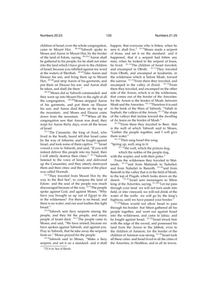 Numbers 20:23

133

children of Israel, even the whole congregation,
came to Mount Hor. 20:23 Yahweh spoke to
Moses and Aaron in Mount Hor, by the border
of the land of Edom, saying, 20:24 “Aaron shall
be gathered to his people; for he shall not enter
into the land which I have given to the children
of Israel, because you rebelled against my word
at the waters of Meribah. 20:25 Take Aaron and
Eleazar his son, and bring them up to Mount
Hor; 20:26 and strip Aaron of his garments, and
put them on Eleazar his son: and Aaron shall
be taken, and shall die there.”
20:27
Moses did as Yahweh commanded: and
they went up into Mount Hor in the sight of all
the congregation. 20:28 Moses stripped Aaron
of his garments, and put them on Eleazar
his son; and Aaron died there on the top of
the mountain: and Moses and Eleazar came
down from the mountain. 20:29 When all the
congregation saw that Aaron was dead, they
wept for Aaron thirty days, even all the house
of Israel.
21:1
The Canaanite, the king of Arad, who
lived in the South, heard tell that Israel came
by the way of Atharim; and he fought against
Israel, and took some of them captive. 21:2 Israel
vowed a vow to Yahweh, and said, “If you will
indeed deliver this people into my hand, then
I will utterly destroy their cities.” 21:3 Yahweh
listened to the voice of Israel, and delivered
up the Canaanites; and they utterly destroyed
them and their cities: and the name of the place
was called Hormah.
21:4
They traveled from Mount Hor by the
way to the Red Sean , to compass the land of
Edom: and the soul of the people was much
discouraged because of the way. 21:5 The people
spoke against God, and against Moses, “Why
have you brought us up out of Egypt to die
in the wilderness? For there is no bread, and
there is no water; and our soul loathes this light
bread.”
21:6
Yahweh sent ﬁery serpents among the
people, and they bit the people; and many
people of Israel died. 21:7 The people came to
Moses, and said, “We have sinned, because we
have spoken against Yahweh, and against you.
Pray to Yahweh, that he take away the serpents
from us.” Moses prayed for the people.
21:8
Yahweh said to Moses, “Make a ﬁery
serpent, and set it on a standard: and it shall
n 21:4

or, Sea of Reeds

Numbers 21:25

happen, that everyone who is bitten, when he
sees it, shall live.” 21:9 Moses made a serpent
of brass, and set it on the standard: and it
happened, that if a serpent had bitten any
man, when he looked to the serpent of brass,
he lived. 21:10 The children of Israel traveled,
and encamped in Oboth. 21:11 They traveled
from Oboth, and encamped at Iyeabarim, in
the wilderness which is before Moab, toward
the sunrise. 21:12 From there they traveled, and
encamped in the valley of Zered. 21:13 From
there they traveled, and encamped on the other
side of the Arnon, which is in the wilderness,
that comes out of the border of the Amorites:
for the Arnon is the border of Moab, between
Moab and the Amorites. 21:14 Therefore it is said
in the book of the Wars of Yahweh, “Vaheb in
Suphah, the valleys of the Arnon, 21:15 the slope
of the valleys that incline toward the dwelling
of Ar, leans on the border of Moab.”
21:16
From there they traveled to Beer: that
is the well of which Yahweh said to Moses,
“Gather the people together, and I will give
them water.”
21:17
Then sang Israel this song:
“Spring up, well; sing to it:
21:18
the well, which the princes dug,
which the nobles of the people dug,
with the scepter, and with their poles.”
From the wilderness they traveled to Mattanah; 21:19 and from Mattanah to Nahaliel;
and from Nahaliel to Bamoth; 21:20 and from
Bamoth to the valley that is in the ﬁeld of Moab,
to the top of Pisgah, which looks down on the
desert. 21:21 Israel sent messengers to Sihon
king of the Amorites, saying, 21:22 “Let me pass
through your land: we will not turn aside into
ﬁeld, or into vineyard; we will not drink of the
water of the wells: we will go by the king’s
highway, until we have passed your border.”
21:23
Sihon would not allow Israel to pass
through his border: but Sihon gathered all his
people together, and went out against Israel
into the wilderness, and came to Jahaz; and
he fought against Israel. 21:24 Israel struck him
with the edge of the sword, and possessed his
land from the Arnon to the Jabbok, even to
the children of Ammon; for the border of the
children of Ammon was strong. 21:25 Israel took
all these cities: and Israel lived in all the cities of
the Amorites, in Heshbon, and in all its towns.

 