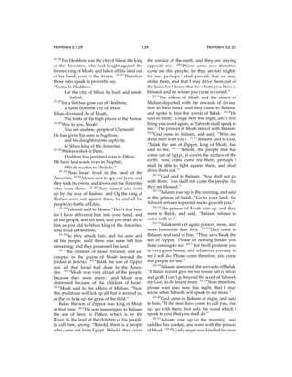 Numbers 21:26
21:26

134

For Heshbon was the city of Sihon the king
of the Amorites, who had fought against the
former king of Moab, and taken all his land out
of his hand, even to the Arnon. 21:27 Therefore
those who speak in proverbs say,
“Come to Heshbon.
Let the city of Sihon be built and established;
21:28
for a ﬁre has gone out of Heshbon,
a ﬂame from the city of Sihon.
It has devoured Ar of Moab,
The lords of the high places of the Arnon.
21:29
Woe to you, Moab!
You are undone, people of Chemosh!
He has given his sons as fugitives,
and his daughters into captivity,
to Sihon king of the Amorites.
21:30
We have shot at them.
Heshbon has perished even to Dibon.
We have laid waste even to Nophah,
Which reaches to Medeba.”
21:31
Thus Israel lived in the land of the
Amorites. 21:32 Moses sent to spy out Jazer; and
they took its towns, and drove out the Amorites
who were there. 21:33 They turned and went
up by the way of Bashan: and Og the king of
Bashan went out against them, he and all his
people, to battle at Edrei.
21:34
Yahweh said to Moses, “Don’t fear him:
for I have delivered him into your hand, and
all his people, and his land; and you shall do to
him as you did to Sihon king of the Amorites,
who lived at Heshbon.”
21:35
So they struck him, and his sons and
all his people, until there was none left him
remaining: and they possessed his land.
22:1
The children of Israel traveled, and encamped in the plains of Moab beyond the
Jordan at Jericho. 22:2 Balak the son of Zippor
saw all that Israel had done to the Amorites. 22:3 Moab was very afraid of the people,
because they were many: and Moab was
distressed because of the children of Israel.
22:4
Moab said to the elders of Midian, “Now
this multitude will lick up all that is around us,
as the ox licks up the grass of the ﬁeld.”
Balak the son of Zippor was king of Moab
at that time. 22:5 He sent messengers to Balaam
the son of Beor, to Pethor, which is by the
River, to the land of the children of his people,
to call him, saying, “Behold, there is a people
who came out from Egypt. Behold, they cover

Numbers 22:22

the surface of the earth, and they are staying
opposite me. 22:6 Please come now therefore
curse me this people; for they are too mighty
for me: perhaps I shall prevail, that we may
strike them, and that I may drive them out of
the land; for I know that he whom you bless is
blessed, and he whom you curse is cursed.”
22:7
The elders of Moab and the elders of
Midian departed with the rewards of divination in their hand; and they came to Balaam,
and spoke to him the words of Balak. 22:8 He
said to them, “Lodge here this night, and I will
bring you word again, as Yahweh shall speak to
me.” The princes of Moab stayed with Balaam.
22:9
God came to Balaam, and said, “Who are
these men with you?” 22:10 Balaam said to God,
“Balak the son of Zippor, king of Moab, has
said to me, 22:11 ‘Behold, the people that has
come out of Egypt, it covers the surface of the
earth: now, come curse me them; perhaps I
shall be able to ﬁght against them, and shall
drive them out.’”
22:12
God said to Balaam, “You shall not go
with them. You shall not curse the people; for
they are blessed.”
22:13
Balaam rose up in the morning, and said
to the princes of Balak, “Go to your land; for
Yahweh refuses to permit me to go with you.”
22:14
The princes of Moab rose up, and they
went to Balak, and said, “Balaam refuses to
come with us.”
22:15
Balak sent yet again princes, more, and
more honorable than they. 22:16 They came to
Balaam, and said to him, “Thus says Balak the
son of Zippor, ‘Please let nothing hinder you
from coming to me: 22:17 for I will promote you
to very great honor, and whatever you say to
me I will do. Please come therefore, and curse
this people for me.’”
22:18
Balaam answered the servants of Balak,
“If Balak would give me his house full of silver
and gold, I can’t go beyond the word of Yahweh
my God, to do less or more. 22:19 Now therefore,
please wait also here this night, that I may
know what Yahweh will speak to me more.”
22:20
God came to Balaam at night, and said
to him, “If the men have come to call you, rise
up, go with them; but only the word which I
speak to you, that you shall do.”
22:21
Balaam rose up in the morning, and
saddled his donkey, and went with the princes
of Moab. 22:22 God’s anger was kindled because

 