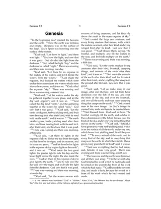 Genesis 1:1

1

Genesis
1:1

In the beginning Goda created the heavens
and the earth. 1:2 Now the earth was formless
and empty. Darkness was on the surface of
the deep. God’s Spirit was hovering over the
surface of the waters.
1:3
God said, “Let there be light,” and there
was light. 1:4 God saw the light, and saw that
it was good. God divided the light from the
darkness. 1:5 God called the light “day,” and the
darkness he called “night.” There was evening
and there was morning, one day.
1:6
God said, “Let there be an expanse in
the middle of the waters, and let it divide the
waters from the waters.” 1:7 God made the
expanse, and divided the waters which were
under the expanse from the waters which were
above the expanse; and it was so. 1:8 God called
the expanse “sky.” There was evening and
there was morning, a second day.
1:9
God said, “Let the waters under the sky
be gathered together to one place, and let the
dry land appear”; and it was so. 1:10 God
called the dry land “earth,” and the gathering
together of the waters he called “seas.” God
saw that it was good. 1:11 God said, “Let the
earth yield grass, herbs yielding seed, and fruit
trees bearing fruit after their kind, with its seed
in it, on the earth”; and it was so. 1:12 The earth
yielded grass, herbs yielding seed after their
kind, and trees bearing fruit, with its seed in it,
after their kind; and God saw that it was good.
1:13
There was evening and there was morning,
a third day.
1:14
God said, “Let there be lights in the
expanse of sky to divide the day from the night;
and let them be for signs, and for seasons, and
for days and years; 1:15 and let them be for lights
in the expanse of sky to give light on the earth”;
and it was so. 1:16 God made the two great
lights: the greater light to rule the day, and the
lesser light to rule the night. He also made the
stars. 1:17 God set them in the expanse of sky to
give light to the earth, 1:18 and to rule over the
day and over the night, and to divide the light
from the darkness. God saw that it was good.
1:19
There was evening and there was morning,
a fourth day.
1:20
God said, “Let the waters swarm with
a 1:1

Genesis 2:3
swarms of living creatures, and let birds ﬂy
above the earth in the open expanse of sky.”
1:21
God created the large sea creatures, and
every living creature that moves, with which
the waters swarmed, after their kind, and every
winged bird after its kind. God saw that it
was good. 1:22 God blessed them, saying, “Be
fruitful, and multiply, and ﬁll the waters in
the seas, and let birds multiply on the earth.”
1:23
There was evening and there was morning,
a ﬁfth day.
1:24
God said, “Let the earth produce living
creatures after their kind, livestock, creeping
things, and animals of the earth after their
kind”; and it was so. 1:25 God made the animals
of the earth after their kind, and the livestock
after their kind, and everything that creeps on
the ground after its kind. God saw that it was
good.
1:26
God said, “Let us make man in our
image, after our likeness: and let them have
dominion over the ﬁsh of the sea, and over
the birds of the sky, and over the livestock,
and over all the earth, and over every creeping
thing that creeps on the earth.” 1:27 God created
man in his own image. In God’s image he
created him; male and female he created them.
1:28
God blessed them. God said to them, “Be
fruitful, multiply, ﬁll the earth, and subdue it.
Have dominion over the ﬁsh of the sea, over the
birds of the sky, and over every living thing that
moves on the earth.” 1:29 God said, “Behold, I
have given you every herb yielding seed, which
is on the surface of all the earth, and every tree,
which bears fruit yielding seed. It will be your
food. 1:30 To every animal of the earth, and to
every bird of the sky, and to everything that
creeps on the earth, in which there is life, I have
given every green herb for food”; and it was so.
1:31
God saw everything that he had made,
and, behold, it was very good. There was
evening and there was morning, a sixth day.
2:1
The heavens and the earth were ﬁnished,
and all their vast array. 2:2 On the seventh day
God ﬁnished his work which he had made; and
he rested on the seventh day from all his work
which he had made. 2:3 God blessed the seventh
day, and made it holy, because he rested in it
from all his work which he had created and
made.

The Hebrew word rendered “God” is “Elohim.” After “God,” the Hebrew has the two letters “Aleph
Tav” (the ﬁrst and last letters of the Hebrew alphabet) as a grammatical marker.

 