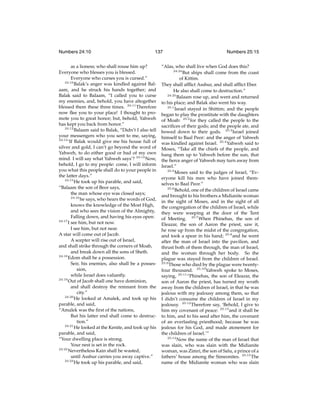 Numbers 24:10

137

as a lioness; who shall rouse him up?
Everyone who blesses you is blessed.
Everyone who curses you is cursed.”
24:10
Balak’s anger was kindled against Balaam, and he struck his hands together; and
Balak said to Balaam, “I called you to curse
my enemies, and, behold, you have altogether
blessed them these three times. 24:11 Therefore
now ﬂee you to your place! I thought to promote you to great honor; but, behold, Yahweh
has kept you back from honor.”
24:12
Balaam said to Balak, “Didn’t I also tell
your messengers who you sent to me, saying,
24:13
‘If Balak would give me his house full of
silver and gold, I can’t go beyond the word of
Yahweh, to do either good or bad of my own
mind. I will say what Yahweh says’? 24:14 Now,
behold, I go to my people: come, I will inform
you what this people shall do to your people in
the latter days.”
24:15
He took up his parable, and said,
“Balaam the son of Beor says,
the man whose eye was closed says;
24:16
he says, who hears the words of God,
knows the knowledge of the Most High,
and who sees the vision of the Almighty,
Falling down, and having his eyes open:
24:17
I see him, but not now.
I see him, but not near.
A star will come out of Jacob.
A scepter will rise out of Israel,
and shall strike through the corners of Moab,
and break down all the sons of Sheth.
24:18
Edom shall be a possession.
Seir, his enemies, also shall be a possession,
while Israel does valiantly.
24:19
Out of Jacob shall one have dominion,
and shall destroy the remnant from the
city.”
24:20
He looked at Amalek, and took up his
parable, and said,
“Amalek was the ﬁrst of the nations,
But his latter end shall come to destruction.”
24:21
He looked at the Kenite, and took up his
parable, and said,
“Your dwelling place is strong.
Your nest is set in the rock.
24:22
Nevertheless Kain shall be wasted,
until Asshur carries you away captive.”
24:23
He took up his parable, and said,

Numbers 25:15

“Alas, who shall live when God does this?
24:24
But ships shall come from the coast
of Kittim.
They shall afﬂict Asshur, and shall afﬂict Eber.
He also shall come to destruction.”
24:25
Balaam rose up, and went and returned
to his place; and Balak also went his way.
25:1
Israel stayed in Shittim; and the people
began to play the prostitute with the daughters
of Moab: 25:2 for they called the people to the
sacriﬁces of their gods; and the people ate, and
bowed down to their gods. 25:3 Israel joined
himself to Baal Peor: and the anger of Yahweh
was kindled against Israel. 25:4 Yahweh said to
Moses, “Take all the chiefs of the people, and
hang them up to Yahweh before the sun, that
the ﬁerce anger of Yahweh may turn away from
Israel.”
25:5
Moses said to the judges of Israel, “Everyone kill his men who have joined themselves to Baal Peor.”
25:6
Behold, one of the children of Israel came
and brought to his brothers a Midianite woman
in the sight of Moses, and in the sight of all
the congregation of the children of Israel, while
they were weeping at the door of the Tent
of Meeting. 25:7 When Phinehas, the son of
Eleazar, the son of Aaron the priest, saw it,
he rose up from the midst of the congregation,
and took a spear in his hand; 25:8 and he went
after the man of Israel into the pavilion, and
thrust both of them through, the man of Israel,
and the woman through her body. So the
plague was stayed from the children of Israel.
25:9
Those who died by the plague were twentyfour thousand. 25:10 Yahweh spoke to Moses,
saying, 25:11 “Phinehas, the son of Eleazar, the
son of Aaron the priest, has turned my wrath
away from the children of Israel, in that he was
jealous with my jealousy among them, so that
I didn’t consume the children of Israel in my
jealousy. 25:12 Therefore say, ‘Behold, I give to
him my covenant of peace: 25:13 and it shall be
to him, and to his seed after him, the covenant
of an everlasting priesthood; because he was
jealous for his God, and made atonement for
the children of Israel.’”
25:14
Now the name of the man of Israel that
was slain, who was slain with the Midianite
woman, was Zimri, the son of Salu, a prince of a
fathers’ house among the Simeonites. 25:15 The
name of the Midianite woman who was slain

 