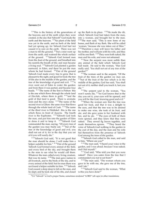 Genesis 2:4
2:4

2

This is the history of the generations of
the heavens and of the earth when they were
created, in the day that Yahwehb God made the
earth and the heavens. 2:5 No plant of the ﬁeld
was yet in the earth, and no herb of the ﬁeld
had yet sprung up; for Yahweh God had not
caused it to rain on the earth. There was not
a man to till the ground, 2:6 but a mist went up
from the earth, and watered the whole surface
of the ground. 2:7 Yahweh God formed man
from the dust of the ground, and breathed into
his nostrils the breath of life; and man became
a living soul. 2:8 Yahweh God planted a garden
eastward, in Eden, and there he put the man
whom he had formed. 2:9 Out of the ground
Yahweh God made every tree to grow that is
pleasant to the sight, and good for food; the tree
of life also in the middle of the garden, and the
tree of the knowledge of good and evil. 2:10 A
river went out of Eden to water the garden;
and from there it was parted, and became four
heads. 2:11 The name of the ﬁrst is Pishon: this
is the one which ﬂows through the whole land
of Havilah, where there is gold; 2:12 and the
gold of that land is good. There is aromatic
resin and the onyx stone. 2:13 The name of the
second river is Gihon: the same river that ﬂows
through the whole land of Cush. 2:14 The name
of the third river is Hiddekel: this is the one
which ﬂows in front of Assyria. The fourth
river is the Euphrates. 2:15 Yahweh God took
the man, and put him into the garden of Eden
to dress it and to keep it. 2:16 Yahweh God
commanded the man, saying, “Of every tree of
the garden you may freely eat; 2:17 but of the
tree of the knowledge of good and evil, you
shall not eat of it; for in the day that you eat
of it you will surely die.”
2:18
Yahweh God said, “It is not good that
the man should be alone; I will make him a
helper suitable for him.” 2:19 Out of the ground
Yahweh God formed every animal of the ﬁeld,
and every bird of the sky, and brought them
to the man to see what he would call them.
Whatever the man called every living creature,
that was its name. 2:20 The man gave names to
all livestock, and to the birds of the sky, and to
every animal of the ﬁeld; but for man there was
not found a helper suitable for him. 2:21 Yahweh
God caused a deep sleep to fall on the man, and
he slept; and he took one of his ribs, and closed
b 2:4

Genesis 3:13
up the ﬂesh in its place. 2:22 He made the rib,
which Yahweh God had taken from the man,
into a woman, and brought her to the man.
2:23
The man said, “This is now bone of my
bones, and ﬂesh of my ﬂesh. She will be called
‘woman,’ because she was taken out of Man.”
2:24
Therefore a man will leave his father and
his mother, and will join with his wife, and they
will be one ﬂesh. 2:25 They were both naked, the
man and his wife, and were not ashamed.
3:1
Now the serpent was more subtle than
any animal of the ﬁeld which Yahweh God
had made. He said to the woman, “Has God
really said, ‘You shall not eat of any tree of the
garden?’”
3:2
The woman said to the serpent, “Of the
fruit of the trees of the garden we may eat,
3:3
but of the fruit of the tree which is in the
middle of the garden, God has said, ‘You shall
not eat of it, neither shall you touch it, lest you
die.’”
3:4
The serpent said to the woman, “You
won’t surely die, 3:5 for God knows that in the
day you eat it, your eyes will be opened, and
you will be like God, knowing good and evil.”
3:6
When the woman saw that the tree was
good for food, and that it was a delight to
the eyes, and that the tree was to be desired
to make one wise, she took of its fruit, and
ate; and she gave some to her husband with
her, and he ate. 3:7 The eyes of both of them
were opened, and they knew that they were
naked. They sewed ﬁg leaves together, and
made themselves aprons. 3:8 They heard the
voice of Yahweh God walking in the garden in
the cool of the day, and the man and his wife
hid themselves from the presence of Yahweh
God among the trees of the garden.
3:9
Yahweh God called to the man, and said
to him, “Where are you?”
3:10
The man said, “I heard your voice in the
garden, and I was afraid, because I was naked;
and I hid myself.”
3:11
God said, “Who told you that you were
naked? Have you eaten from the tree that I
commanded you not to eat from?”
3:12
The man said, “The woman whom you
gave to be with me, she gave me of the tree,
and I ate.”
3:13
Yahweh God said to the woman, “What
is this you have done?”

“Yahweh” is God’s proper Name, sometimes rendered “LORD” (all caps) in other translations.

 
