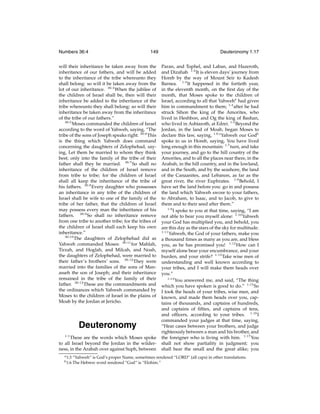Numbers 36:4

149

will their inheritance be taken away from the
inheritance of our fathers, and will be added
to the inheritance of the tribe whereunto they
shall belong: so will it be taken away from the
lot of our inheritance. 36:4 When the jubilee of
the children of Israel shall be, then will their
inheritance be added to the inheritance of the
tribe whereunto they shall belong: so will their
inheritance be taken away from the inheritance
of the tribe of our fathers.”
36:5
Moses commanded the children of Israel
according to the word of Yahweh, saying, “The
tribe of the sons of Joseph speaks right. 36:6 This
is the thing which Yahweh does command
concerning the daughters of Zelophehad, saying, Let them be married to whom they think
best; only into the family of the tribe of their
father shall they be married. 36:7 So shall no
inheritance of the children of Israel remove
from tribe to tribe; for the children of Israel
shall all keep the inheritance of the tribe of
his fathers. 36:8 Every daughter who possesses
an inheritance in any tribe of the children of
Israel shall be wife to one of the family of the
tribe of her father, that the children of Israel
may possess every man the inheritance of his
fathers. 36:9 So shall no inheritance remove
from one tribe to another tribe; for the tribes of
the children of Israel shall each keep his own
inheritance.”
36:10
The daughters of Zelophehad did as
Yahweh commanded Moses: 36:11 for Mahlah,
Tirzah, and Hoglah, and Milcah, and Noah,
the daughters of Zelophehad, were married to
their father’s brothers’ sons. 36:12 They were
married into the families of the sons of Manasseh the son of Joseph; and their inheritance
remained in the tribe of the family of their
father. 36:13 These are the commandments and
the ordinances which Yahweh commanded by
Moses to the children of Israel in the plains of
Moab by the Jordan at Jericho.

Deuteronomy
1:1
These are the words which Moses spoke
to all Israel beyond the Jordan in the wilderness, in the Arabah over against Suph, between
a 1:3
b 1:6

Deuteronomy 1:17
Paran, and Tophel, and Laban, and Hazeroth,
and Dizahab. 1:2 It is eleven days’ journey from
Horeb by the way of Mount Seir to Kadesh
Barnea. 1:3 It happened in the fortieth year,
in the eleventh month, on the ﬁrst day of the
month, that Moses spoke to the children of
Israel, according to all that Yahweha had given
him in commandment to them; 1:4 after he had
struck Sihon the king of the Amorites, who
lived in Heshbon, and Og the king of Bashan,
who lived in Ashtaroth, at Edrei. 1:5 Beyond the
Jordan, in the land of Moab, began Moses to
declare this law, saying, 1:6 “Yahweh our Godb
spoke to us in Horeb, saying, You have lived
long enough in this mountain: 1:7 turn, and take
your journey, and go to the hill country of the
Amorites, and to all the places near there, in the
Arabah, in the hill country, and in the lowland,
and in the South, and by the seashore, the land
of the Canaanites, and Lebanon, as far as the
great river, the river Euphrates. 1:8 Behold, I
have set the land before you: go in and possess
the land which Yahweh swore to your fathers,
to Abraham, to Isaac, and to Jacob, to give to
them and to their seed after them.”
1:9
I spoke to you at that time, saying, “I am
not able to bear you myself alone: 1:10 Yahweh
your God has multiplied you, and behold, you
are this day as the stars of the sky for multitude.
1:11
Yahweh, the God of your fathers, make you
a thousand times as many as you are, and bless
you, as he has promised you! 1:12 How can I
myself alone bear your encumbrance, and your
burden, and your strife? 1:13 Take wise men of
understanding and well known according to
your tribes, and I will make them heads over
you.”
1:14
You answered me, and said, “The thing
which you have spoken is good to do.” 1:15 So
I took the heads of your tribes, wise men, and
known, and made them heads over you, captains of thousands, and captains of hundreds,
and captains of ﬁfties, and captains of tens,
and ofﬁcers, according to your tribes. 1:16 I
commanded your judges at that time, saying,
“Hear cases between your brothers, and judge
righteously between a man and his brother, and
the foreigner who is living with him. 1:17 You
shall not show partiality in judgment; you
shall hear the small and the great alike; you

“Yahweh” is God’s proper Name, sometimes rendered “LORD” (all caps) in other translations.
The Hebrew word rendered “God” is “Elohim.”

 