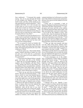 Deuteronomy 2:4

151

Turn northward. 2:4 Command the people,
saying, ‘You are to pass through the border
of your brothers the children of Esau, who
dwell in Seir; and they will be afraid of you:
take good heed to yourselves therefore; 2:5 don’t
contend with them; for I will not give you
of their land, no, not so much as for the sole
of the foot to tread on; because I have given
Mount Seir to Esau for a possession. 2:6 You
shall purchase food of them for money, that you
may eat; and you shall also buy water of them
for money, that you may drink.’”
2:7
For Yahweh your God has blessed you in
all the work of your hand; he has known your
walking through this great wilderness: these
forty years Yahweh your God has been with
you; you have lacked nothing.
2:8
So we passed by from our brothers the
children of Esau, who dwell in Seir, from the
way of the Arabah from Elath and from Ezion
Geber. We turned and passed by the way of the
wilderness of Moab.
2:9
Yahweh said to me, “Don’t bother Moab,
neither contend with them in battle; for I will
not give you of his land for a possession;
because I have given Ar to the children of Lot
for a possession.”
2:10
(The Emim lived therein before, a people
great, and many, and tall, as the Anakim:
2:11
these also are accounted Rephaim, as the
Anakim; but the Moabites call them Emim.
2:12
The Horites also lived in Seir before, but
the children of Esau succeeded them; and they
destroyed them from before them, and lived
in their place; as Israel did to the land of his
possession, which Yahweh gave to them.)
2:13
“Now rise up, and cross over the brook
Zered.” We went over the brook Zered. 2:14 The
days in which we came from Kadesh Barnea,
until we had come over the brook Zered,
were thirty-eight years; until all the generation
of the men of war were consumed from the
midst of the camp, as Yahweh swore to them.
2:15
Moreover the hand of Yahweh was against
them, to destroy them from the midst of the
camp, until they were consumed. 2:16 So it
happened, when all the men of war were
consumed and dead from among the people,
2:17
that Yahweh spoke to me, saying, 2:18 “You
are this day to pass over Ar, the border of Moab:
2:19
and when you come near over against the
children of Ammon, don’t bother them, nor

Deuteronomy 2:34

contend with them; for I will not give you of the
land of the children of Ammon for a possession;
because I have given it to the children of Lot for
a possession.”
2:20
(That also is accounted a land of
Rephaim: Rephaim lived therein before; but the
Ammonites call them Zamzummim, 2:21 a people great, and many, and tall, as the Anakim;
but Yahweh destroyed them before them; and
they succeeded them, and lived in their place;
2:22
as he did for the children of Esau, who
dwell in Seir, when he destroyed the Horites
from before them; and they succeeded them,
and lived in their place even to this day: 2:23 and
the Avvim, who lived in villages as far as Gaza,
the Caphtorim, who came forth out of Caphtor,
destroyed them, and lived in their place.)
2:24
“Rise up, take your journey, and pass
over the valley of the Arnon: behold, I have
given into your hand Sihon the Amorite, king
of Heshbon, and his land; begin to possess it,
and contend with him in battle. 2:25 This day
will I begin to put the dread of you and the fear
of you on the peoples who are under the whole
sky, who shall hear the report of you, and shall
tremble, and be in anguish because of you.”
2:26
I sent messengers out of the wilderness of Kedemoth to Sihon king of Heshbon
with words of peace, saying, 2:27 “Let me pass
through your land: I will go along by the
highway, I will turn neither to the right hand
nor to the left. 2:28 You shall sell me food for
money, that I may eat; and give me water for
money, that I may drink: only let me pass
through on my feet, 2:29 as the children of Esau
who dwell in Seir, and the Moabites who dwell
in Ar, did to me; until I shall pass over the
Jordan into the land which Yahweh our God
gives us.” 2:30 But Sihon king of Heshbon
would not let us pass by him; for Yahweh your
God hardened his spirit, and made his heart
obstinate, that he might deliver him into your
hand, as at this day.
2:31
Yahweh said to me, “Behold, I have
begun to deliver up Sihon and his land before
you: begin to possess, that you may inherit
his land.” 2:32 Then Sihon came out against
us, he and all his people, to battle at Jahaz.
2:33
Yahweh our God delivered him up before
us; and we struck him, and his sons, and all his
people. 2:34 We took all his cities at that time,
and utterly destroyed every inhabited city, with

 