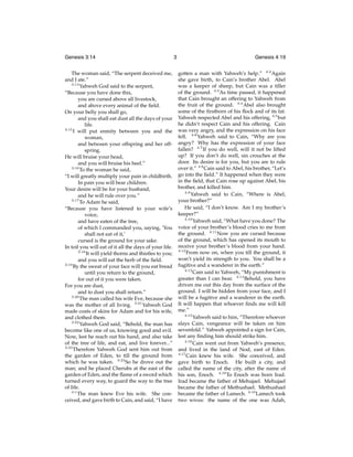 Genesis 3:14
The woman said, “The serpent deceived me,
and I ate.”
3:14
Yahweh God said to the serpent,
“Because you have done this,
you are cursed above all livestock,
and above every animal of the ﬁeld.
On your belly you shall go,
and you shall eat dust all the days of your
life.
3:15
I will put enmity between you and the
woman,
and between your offspring and her offspring.
He will bruise your head,
and you will bruise his heel.”
3:16
To the woman he said,
“I will greatly multiply your pain in childbirth.
In pain you will bear children.
Your desire will be for your husband,
and he will rule over you.”
3:17
To Adam he said,
“Because you have listened to your wife’s
voice,
and have eaten of the tree,
of which I commanded you, saying, ‘You
shall not eat of it,’
cursed is the ground for your sake.
In toil you will eat of it all the days of your life.
3:18
It will yield thorns and thistles to you;
and you will eat the herb of the ﬁeld.
3:19
By the sweat of your face will you eat bread
until you return to the ground,
for out of it you were taken.
For you are dust,
and to dust you shall return.”
3:20
The man called his wife Eve, because she
was the mother of all living. 3:21 Yahweh God
made coats of skins for Adam and for his wife,
and clothed them.
3:22
Yahweh God said, “Behold, the man has
become like one of us, knowing good and evil.
Now, lest he reach out his hand, and also take
of the tree of life, and eat, and live forever...”
3:23
Therefore Yahweh God sent him out from
the garden of Eden, to till the ground from
which he was taken. 3:24 So he drove out the
man; and he placed Cherubs at the east of the
garden of Eden, and the ﬂame of a sword which
turned every way, to guard the way to the tree
of life.
4:1
The man knew Eve his wife. She conceived, and gave birth to Cain, and said, “I have

3

Genesis 4:19
gotten a man with Yahweh’s help.” 4:2 Again
she gave birth, to Cain’s brother Abel. Abel
was a keeper of sheep, but Cain was a tiller
of the ground. 4:3 As time passed, it happened
that Cain brought an offering to Yahweh from
the fruit of the ground. 4:4 Abel also brought
some of the ﬁrstborn of his ﬂock and of its fat.
Yahweh respected Abel and his offering, 4:5 but
he didn’t respect Cain and his offering. Cain
was very angry, and the expression on his face
fell. 4:6 Yahweh said to Cain, “Why are you
angry? Why has the expression of your face
fallen? 4:7 If you do well, will it not be lifted
up? If you don’t do well, sin crouches at the
door. Its desire is for you, but you are to rule
over it.” 4:8 Cain said to Abel, his brother, “Let’s
go into the ﬁeld.” It happened when they were
in the ﬁeld, that Cain rose up against Abel, his
brother, and killed him.
4:9
Yahweh said to Cain, “Where is Abel,
your brother?”
He said, “I don’t know. Am I my brother’s
keeper?”
4:10
Yahweh said, “What have you done? The
voice of your brother’s blood cries to me from
the ground. 4:11 Now you are cursed because
of the ground, which has opened its mouth to
receive your brother’s blood from your hand.
4:12
From now on, when you till the ground, it
won’t yield its strength to you. You shall be a
fugitive and a wanderer in the earth.”
4:13
Cain said to Yahweh, “My punishment is
greater than I can bear. 4:14 Behold, you have
driven me out this day from the surface of the
ground. I will be hidden from your face, and I
will be a fugitive and a wanderer in the earth.
It will happen that whoever ﬁnds me will kill
me.”
4:15
Yahweh said to him, “Therefore whoever
slays Cain, vengeance will be taken on him
sevenfold.” Yahweh appointed a sign for Cain,
lest any ﬁnding him should strike him.
4:16
Cain went out from Yahweh’s presence,
and lived in the land of Nod, east of Eden.
4:17
Cain knew his wife. She conceived, and
gave birth to Enoch. He built a city, and
called the name of the city, after the name of
his son, Enoch. 4:18 To Enoch was born Irad.
Irad became the father of Mehujael. Mehujael
became the father of Methushael. Methushael
became the father of Lamech. 4:19 Lamech took
two wives: the name of the one was Adah,

 