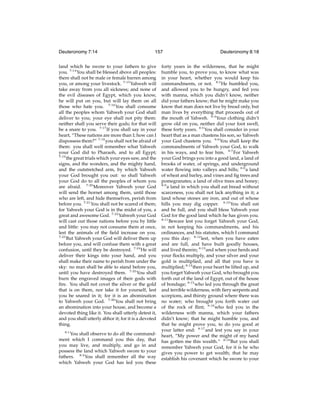 Deuteronomy 7:14

157

land which he swore to your fathers to give
you. 7:14 You shall be blessed above all peoples:
there shall not be male or female barren among
you, or among your livestock. 7:15 Yahweh will
take away from you all sickness; and none of
the evil diseases of Egypt, which you know,
he will put on you, but will lay them on all
those who hate you. 7:16 You shall consume
all the peoples whom Yahweh your God shall
deliver to you; your eye shall not pity them:
neither shall you serve their gods; for that will
be a snare to you. 7:17 If you shall say in your
heart, “These nations are more than I; how can I
dispossess them?” 7:18 you shall not be afraid of
them: you shall well remember what Yahweh
your God did to Pharaoh, and to all Egypt;
7:19
the great trials which your eyes saw, and the
signs, and the wonders, and the mighty hand,
and the outstretched arm, by which Yahweh
your God brought you out: so shall Yahweh
your God do to all the peoples of whom you
are afraid. 7:20 Moreover Yahweh your God
will send the hornet among them, until those
who are left, and hide themselves, perish from
before you. 7:21 You shall not be scared of them;
for Yahweh your God is in the midst of you, a
great and awesome God. 7:22 Yahweh your God
will cast out those nations before you by little
and little: you may not consume them at once,
lest the animals of the ﬁeld increase on you.
7:23
But Yahweh your God will deliver them up
before you, and will confuse them with a great
confusion, until they be destroyed. 7:24 He will
deliver their kings into your hand, and you
shall make their name to perish from under the
sky: no man shall be able to stand before you,
until you have destroyed them. 7:25 You shall
burn the engraved images of their gods with
ﬁre. You shall not covet the silver or the gold
that is on them, nor take it for yourself, lest
you be snared in it; for it is an abomination
to Yahweh your God. 7:26 You shall not bring
an abomination into your house, and become a
devoted thing like it. You shall utterly detest it,
and you shall utterly abhor it; for it is a devoted
thing.
8:1

You shall observe to do all the commandment which I command you this day, that
you may live, and multiply, and go in and
possess the land which Yahweh swore to your
fathers. 8:2 You shall remember all the way
which Yahweh your God has led you these

Deuteronomy 8:18

forty years in the wilderness, that he might
humble you, to prove you, to know what was
in your heart, whether you would keep his
commandments, or not. 8:3 He humbled you,
and allowed you to be hungry, and fed you
with manna, which you didn’t know, neither
did your fathers know; that he might make you
know that man does not live by bread only, but
man lives by everything that proceeds out of
the mouth of Yahweh. 8:4 Your clothing didn’t
grow old on you, neither did your foot swell,
these forty years. 8:5 You shall consider in your
heart that as a man chastens his son, so Yahweh
your God chastens you. 8:6 You shall keep the
commandments of Yahweh your God, to walk
in his ways, and to fear him. 8:7 For Yahweh
your God brings you into a good land, a land of
brooks of water, of springs, and underground
water ﬂowing into valleys and hills; 8:8 a land
of wheat and barley, and vines and ﬁg trees and
pomegranates; a land of olive trees and honey;
8:9
a land in which you shall eat bread without
scarceness, you shall not lack anything in it; a
land whose stones are iron, and out of whose
hills you may dig copper. 8:10 You shall eat
and be full, and you shall bless Yahweh your
God for the good land which he has given you.
8:11
Beware lest you forget Yahweh your God,
in not keeping his commandments, and his
ordinances, and his statutes, which I command
you this day: 8:12 lest, when you have eaten
and are full, and have built goodly houses,
and lived therein; 8:13 and when your herds and
your ﬂocks multiply, and your silver and your
gold is multiplied, and all that you have is
multiplied; 8:14 then your heart be lifted up, and
you forget Yahweh your God, who brought you
forth out of the land of Egypt, out of the house
of bondage; 8:15 who led you through the great
and terrible wilderness, with ﬁery serpents and
scorpions, and thirsty ground where there was
no water; who brought you forth water out
of the rock of ﬂint; 8:16 who fed you in the
wilderness with manna, which your fathers
didn’t know; that he might humble you, and
that he might prove you, to do you good at
your latter end: 8:17 and lest you say in your
heart, “My power and the might of my hand
has gotten me this wealth.” 8:18 But you shall
remember Yahweh your God, for it is he who
gives you power to get wealth; that he may
establish his covenant which he swore to your

 