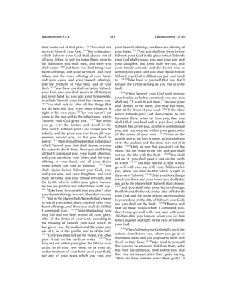 Deuteronomy 12:4

161

their name out of that place. 12:4 You shall not
do so to Yahweh your God. 12:5 But to the place
which Yahweh your God shall choose out of
all your tribes, to put his name there, even to
his habitation you shall seek, and there you
shall come; 12:6 and there you shall bring your
burnt offerings, and your sacriﬁces, and your
tithes, and the wave offering of your hand,
and your vows, and your freewill offerings,
and the ﬁrstborn of your herd and of your
ﬂock: 12:7 and there you shall eat before Yahweh
your God, and you shall rejoice in all that you
put your hand to, you and your households,
in which Yahweh your God has blessed you.
12:8
You shall not do after all the things that
we do here this day, every man whatever is
right in his own eyes; 12:9 for you haven’t yet
come to the rest and to the inheritance, which
Yahweh your God gives you. 12:10 But when
you go over the Jordan, and dwell in the
land which Yahweh your God causes you to
inherit, and he gives you rest from all your
enemies around you, so that you dwell in
safety; 12:11 then it shall happen that to the place
which Yahweh your God shall choose, to cause
his name to dwell there, there you shall bring
all that I command you: your burnt offerings,
and your sacriﬁces, your tithes, and the wave
offering of your hand, and all your choice
vows which you vow to Yahweh. 12:12 You
shall rejoice before Yahweh your God, you,
and your sons, and your daughters, and your
male servants, and your female servants, and
the Levite who is within your gates, because
he has no portion nor inheritance with you.
12:13
Take heed to yourself that you don’t offer
your burnt offerings in every place that you see;
12:14
but in the place which Yahweh shall choose
in one of your tribes, there you shall offer your
burnt offerings, and there you shall do all that
I command you. 12:15 Notwithstanding, you
may kill and eat ﬂesh within all your gates,
after all the desire of your soul, according to
the blessing of Yahweh your God which he
has given you: the unclean and the clean may
eat of it, as of the gazelle, and as of the hart.
12:16
Only you shall not eat the blood; you shall
pour it out on the earth as water. 12:17 You
may not eat within your gates the tithe of your
grain, or of your new wine, or of your oil,
or the ﬁrstborn of your herd or of your ﬂock,
nor any of your vows which you vow, nor

Deuteronomy 12:30

your freewill offerings, nor the wave offering of
your hand; 12:18 but you shall eat them before
Yahweh your God in the place which Yahweh
your God shall choose, you, and your son, and
your daughter, and your male servant, and
your female servant, and the Levite who is
within your gates: and you shall rejoice before
Yahweh your God in all that you put your hand
to. 12:19 Take heed to yourself that you don’t
forsake the Levite as long as you live in your
land.
12:20

When Yahweh your God shall enlarge
your border, as he has promised you, and you
shall say, “I want to eat meat,” because your
soul desires to eat meat; you may eat meat,
after all the desire of your soul. 12:21 If the place
which Yahweh your God shall choose, to put
his name there, is too far from you, then you
shall kill of your herd and of your ﬂock, which
Yahweh has given you, as I have commanded
you; and you may eat within your gates, after
all the desire of your soul. 12:22 Even as the
gazelle and as the hart is eaten, so you shall eat
of it: the unclean and the clean may eat of it
alike. 12:23 Only be sure that you don’t eat the
blood: for the blood is the life; and you shall
not eat the life with the ﬂesh. 12:24 You shall
not eat it; you shall pour it out on the earth
as water. 12:25 You shall not eat it; that it may
go well with you, and with your children after
you, when you shall do that which is right in
the eyes of Yahweh. 12:26 Only your holy things
which you have, and your vows, you shall take,
and go to the place which Yahweh shall choose:
12:27
and you shall offer your burnt offerings,
the ﬂesh and the blood, on the altar of Yahweh
your God; and the blood of your sacriﬁces shall
be poured out on the altar of Yahweh your God;
and you shall eat the ﬂesh. 12:28 Observe and
hear all these words which I command you,
that it may go well with you, and with your
children after you forever, when you do that
which is good and right in the eyes of Yahweh
your God.
12:29

When Yahweh your God shall cut off the
nations from before you, where you go in to
dispossess them, and you dispossess them, and
dwell in their land; 12:30 take heed to yourself
that you not be ensnared to follow them, after
that they are destroyed from before you; and
that you not inquire after their gods, saying,
“How do these nations serve their gods? I

 