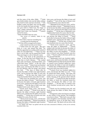 Genesis 4:20
and the name of the other Zillah. 4:20 Adah
gave birth to Jabal, who was the father of those
who dwell in tents and have livestock. 4:21 His
brother’s name was Jubal, who was the father
of all who handle the harp and pipe. 4:22 Zillah
also gave birth to Tubal Cain, the forger of
every cutting instrument of brass and iron.
Tubal Cain’s sister was Naamah. 4:23 Lamech
said to his wives,
“Adah and Zillah, hear my voice.
You wives of Lamech, listen to my
speech,
for I have slain a man for wounding me,
a young man for bruising me.
4:24
If Cain will be avenged seven times,
truly Lamech seventy-seven times.”
4:25
Adam knew his wife again. She gave
birth to a son, and named him Seth, “for
God has appointed me another child instead of
Abel, for Cain killed him.” 4:26 There was also
born a son to Seth, and he named him Enosh.
Then men began to call on Yahweh’s name.
5:1
This is the book of the generations of
Adam. In the day that God created man, he
made him in God’s likeness. 5:2 He created
them male and female, and blessed them, and
called their name “Adam,”c in the day when
they were created. 5:3 Adam lived one hundred
thirty years, and became the father of a son in
his own likeness, after his image, and named
him Seth. 5:4 The days of Adam after he
became the father of Seth were eight hundred
years, and he became the father of sons and
daughters. 5:5 All the days that Adam lived
were nine hundred thirty years, then he died.
5:6
Seth lived one hundred ﬁve years, and
became the father of Enosh. 5:7 Seth lived after
he became the father of Enosh eight hundred
seven years, and became the father of sons and
daughters. 5:8 All the days of Seth were nine
hundred twelve years, then he died.
5:9
Enosh lived ninety years, and became
the father of Kenan. 5:10 Enosh lived after he
became the father of Kenan, eight hundred
ﬁfteen years, and became the father of sons and
daughters. 5:11 All the days of Enosh were nine
hundred ﬁve years, then he died.
5:12
Kenan lived seventy years, and became
the father of Mahalalel. 5:13 Kenan lived after he
became the father of Mahalalel eight hundred
c 5:2

4

Genesis 6:3
forty years, and became the father of sons and
daughters 5:14 and all the days of Kenan were
nine hundred ten years, then he died.
5:15
Mahalalel lived sixty-ﬁve years, and became the father of Jared. 5:16 Mahalalel lived after he became the father of Jared eight hundred
thirty years, and became the father of sons and
daughters. 5:17 All the days of Mahalalel were
eight hundred ninety-ﬁve years, then he died.
5:18
Jared lived one hundred sixty-two years,
and became the father of Enoch. 5:19 Jared
lived after he became the father of Enoch eight
hundred years, and became the father of sons
and daughters. 5:20 All the days of Jared were
nine hundred sixty-two years, then he died.
5:21
Enoch lived sixty-ﬁve years, and became the father of Methuselah. 5:22 Enoch
walked with God after he became the father of
Methuselah three hundred years, and became
the father of sons and daughters. 5:23 All the
days of Enoch were three hundred sixty-ﬁve
years. 5:24 Enoch walked with God, and he was
not, for God took him.
5:25
Methuselah lived one hundred eightyseven years, and became the father of Lamech.
5:26
Methuselah lived after he became the father
of Lamech seven hundred eighty-two years,
and became the father of sons and daughters.
5:27
All the days of Methuselah were nine hundred sixty-nine years, then he died.
5:28
Lamech lived one hundred eighty-two
years, and became the father of a son, 5:29 and
he named him Noah, saying, “This same will
comfort us in our work and in the toil of our
hands, because of the ground which Yahweh
has cursed.” 5:30 Lamech lived after he became
the father of Noah ﬁve hundred ninety-ﬁve
years, and became the father of sons and
daughters. 5:31 All the days of Lamech were
seven hundred seventy-seven years, then he
died.
5:32
Noah was ﬁve hundred years old, and
Noah became the father of Shem, Ham, and
Japheth.
6:1
It happened, when men began to multiply
on the surface of the ground, and daughters
were born to them, 6:2 that God’s sons saw that
men’s daughters were beautiful, and they took
for themselves wives of all that they chose.
6:3
Yahweh said, “My Spirit will not strive with

“Adam” and “Man” are spelled with the exact same consonants in Hebrew, so this can be correctly
translated either way.

 