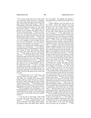 Deuteronomy 18:6

166

18:6

If a Levite comes from any of your gates
out of all Israel, where he lives as a foreigner,
and comes with all the desire of his soul to the
place which Yahweh shall choose; 18:7 then he
shall minister in the name of Yahweh his God,
as all his brothers the Levites do, who stand
there before Yahweh. 18:8 They shall have like
portions to eat, besides that which comes of
the sale of his patrimony. 18:9 When you have
come into the land which Yahweh your God
gives you, you shall not learn to do after the
abominations of those nations. 18:10 There shall
not be found with you anyone who makes his
son or his daughter to pass through the ﬁre,
one who uses divination, one who practices
sorcery, or an enchanter, or a sorcerer, 18:11 or a
charmer, or a consulter with a familiar spirit, or
a wizard, or a necromancer. 18:12 For whoever
does these things is an abomination to Yahweh:
and because of these abominations Yahweh
your God does drive them out from before
you. 18:13 You shall be perfect with Yahweh
your God. 18:14 For these nations, that you shall
dispossess, listen to those who practice sorcery,
and to diviners; but as for you, Yahweh your
God has not allowed you so to do. 18:15 Yahweh
your God will raise up to you a prophet from
the midst of you, of your brothers, like me.
You shall listen to him. 18:16 This is according
to all that you desired of Yahweh your God in
Horeb in the day of the assembly, saying, “Let
me not hear again the voice of Yahweh my God,
neither let me see this great ﬁre any more, that
I not die.”
18:17

Yahweh said to me, “They have well
said that which they have spoken. 18:18 I will
raise them up a prophet from among their
brothers, like you; and I will put my words in
his mouth, and he shall speak to them all that
I shall command him. 18:19 It shall happen, that
whoever will not listen to my words which he
shall speak in my name, I will require it of him.
18:20
But the prophet, who shall speak a word
presumptuously in my name, which I have not
commanded him to speak, or who shall speak
in the name of other gods, that same prophet
shall die.”
18:21
If you say in your heart, “How shall
we know the word which Yahweh has not
spoken?” 18:22 when a prophet speaks in the
name of Yahweh, if the thing doesn’t follow,
nor happen, that is the thing which Yahweh

Deuteronomy 19:15

has not spoken: the prophet has spoken it
presumptuously, you shall not be afraid of him.
19:1

When Yahweh your God shall cut off
the nations, whose land Yahweh your God
gives you, and you succeed them, and dwell
in their cities, and in their houses; 19:2 you
shall set apart three cities for you in the midst
of your land, which Yahweh your God gives
you to possess it. 19:3 You shall prepare you
the way, and divide the borders of your land,
which Yahweh your God causes you to inherit,
into three parts, that every manslayer may ﬂee
there. 19:4 This is the case of the manslayer,
that shall ﬂee there and live: whoever kills his
neighbor unawares, and didn’t hate him in time
past; 19:5 as when a man goes into the forest
with his neighbor to chop wood, and his hand
fetches a stroke with the axe to cut down the
tree, and the head slips from the handle, and
lights on his neighbor, so that he dies; he shall
ﬂee to one of these cities and live: 19:6 lest the
avenger of blood pursue the manslayer, while
his heart is hot, and overtake him, because the
way is long, and strike him mortally; whereas
he was not worthy of death, inasmuch as he
didn’t hate him in time past. 19:7 Therefore
I command you, saying, You shall set apart
three cities for yourselves. 19:8 If Yahweh your
God enlarges your border, as he has sworn
to your fathers, and gives you all the land
which he promised to give to your fathers;
19:9
if you keep all this commandment to do it,
which I command you this day, to love Yahweh
your God, and to walk ever in his ways; then
you shall add three cities more for yourselves,
besides these three: 19:10 that innocent blood
not be shed in the midst of your land, which
Yahweh your God gives you for an inheritance,
and so blood be on you. 19:11 But if any man
hates his neighbor, and lies in wait for him, and
rises up against him, and strikes him mortally
so that he dies, and he ﬂees into one of these
cities; 19:12 then the elders of his city shall send
and bring him there, and deliver him into the
hand of the avenger of blood, that he may die.
19:13
Your eye shall not pity him, but you shall
put away the innocent blood from Israel, that
it may go well with you. 19:14 You shall not
remove your neighbor’s landmark, which they
of old time have set, in your inheritance which
you shall inherit, in the land that Yahweh
your God gives you to possess it. 19:15 One

 