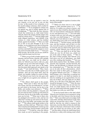 Deuteronomy 19:16

167

witness shall not rise up against a man for
any iniquity, or for any sin, in any sin that
he sins: at the mouth of two witnesses, or at
the mouth of three witnesses, shall a matter be
established. 19:16 If an unrighteous witness rise
up against any man to testify against him of
wrongdoing, 19:17 then both the men, between
whom the controversy is, shall stand before
Yahweh, before the priests and the judges who
shall be in those days; 19:18 and the judges shall
make diligent inquisition: and, behold, if the
witness is a false witness, and has testiﬁed
falsely against his brother; 19:19 then you shall
do to him as he had thought to do to his
brother: so you shall put away the evil from the
midst of you. 19:20 Those who remain shall hear,
and fear, and shall henceforth commit no more
any such evil in the midst of you. 19:21 Your eyes
shall not pity: life for life, eye for eye, tooth for
tooth, hand for hand, foot for foot.
20:1
When you go forth to battle against your
enemies, and see horses, chariots, and a people
more than you, you shall not be afraid of
them; for Yahweh your God is with you, who
brought you up out of the land of Egypt. 20:2 It
shall be, when you draw near to the battle,
that the priest shall approach and speak to the
people, 20:3 and shall tell them, “Hear, Israel,
you draw near this day to battle against your
enemies: don’t let your heart faint; don’t be
afraid, nor tremble, neither be scared of them;
20:4
for Yahweh your God is he who goes with
you, to ﬁght for you against your enemies, to
save you.”
20:5

The ofﬁcers shall speak to the people,
saying, “What man is there who has built a
new house, and has not dedicated it? Let him
go and return to his house, lest he die in the
battle, and another man dedicate it. 20:6 What
man is there who has planted a vineyard, and
has not used its fruit? Let him go and return to
his house, lest he die in the battle, and another
man use its fruit. 20:7 What man is there who
has pledged to be married a wife, and has not
taken her? Let him go and return to his house,
lest he die in the battle, and another man take
her.” 20:8 The ofﬁcers shall speak further to the
people, and they shall say, “What man is there
who is fearful and fainthearted? Let him go and
return to his house, lest his brother’s heart melt
as his heart.” 20:9 It shall be, when the ofﬁcers
have made an end of speaking to the people,

Deuteronomy 21:4

that they shall appoint captains of armies at the
head of the people.
20:10

When you draw near to a city to ﬁght
against it, then proclaim peace to it. 20:11 It
shall be, if it makes you answer of peace, and
opens to you, then it shall be, that all the people
who are found therein shall become tributary
to you, and shall serve you. 20:12 If it will make
no peace with you, but will make war against
you, then you shall besiege it: 20:13 and when
Yahweh your God delivers it into your hand,
you shall strike every male of it with the edge
of the sword: 20:14 but the women, and the little
ones, and the livestock, and all that is in the
city, even all its spoil, you shall take for a prey
to yourself; and you shall eat the spoil of your
enemies, which Yahweh your God has given
you. 20:15 Thus you shall do to all the cities
which are very far off from you, which are
not of the cities of these nations. 20:16 But of
the cities of these peoples, that Yahweh your
God gives you for an inheritance, you shall
save alive nothing that breathes; 20:17 but you
shall utterly destroy them: the Hittite, and the
Amorite, the Canaanite, and the Perizzite, the
Hivite, and the Jebusite; as Yahweh your God
has commanded you; 20:18 that they not teach
you to do after all their abominations, which
they have done to their gods; so would you
sin against Yahweh your God. 20:19 When you
shall besiege a city a long time, in making war
against it to take it, you shall not destroy its
trees by wielding an axe against them; for you
may eat of them, and you shall not cut them
down; for is the tree of the ﬁeld man, that it
should be besieged of you? 20:20 Only the trees
of which you know that they are not trees for
food, you shall destroy and cut them down;
and you shall build bulwarks against the city
that makes war with you, until it fall.
21:1

If one be found slain in the land which
Yahweh your God gives you to possess it, lying
in the ﬁeld, and it isn’t known who has struck
him; 21:2 then your elders and your judges shall
come forth, and they shall measure to the cities
which are around him who is slain: 21:3 and it
shall be, that the city which is nearest to the
slain man, even the elders of that city shall take
a heifer of the herd, which hasn’t been worked
with, and which has not drawn in the yoke;
21:4
and the elders of that city shall bring down
the heifer to a valley with running water, which

 