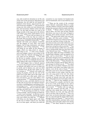 Deuteronomy 28:57

175

you, who would not adventure to set the sole
of her foot on the ground for delicateness and
tenderness, her eye shall be evil toward the
husband of her bosom, and toward her son,
and toward her daughter, 28:57 and toward her
young one who comes out from between her
feet, and toward her children whom she shall
bear; for she shall eat them for want of all
things secretly, in the siege and in the distress
with which your enemy shall distress you in
your gates. 28:58 If you will not observe to do
all the words of this law that are written in
this book, that you may fear this glorious and
fearful name, YAHWEH YOUR GOD; 28:59 then
Yahweh will make your plagues wonderful,
and the plagues of your seed, even great
plagues, and of long continuance, and severe
sicknesses, and of long continuance. 28:60 He
will bring on you again all the diseases of
Egypt, which you were afraid of; and they
shall cling to you. 28:61 Also every sickness,
and every plague, which is not written in the
book of this law, Yahweh will bring them on
you, until you are destroyed. 28:62 You shall
be left few in number, whereas you were as
the stars of the sky for multitude; because you
didn’t listen to the voice of Yahweh your God.
28:63
It shall happen that as Yahweh rejoiced
over you to do you good, and to multiply you,
so Yahweh will rejoice over you to cause you
to perish, and to destroy you; and you shall
be plucked from off the land where you go
in to possess it. 28:64 Yahweh will scatter you
among all peoples, from the one end of the
earth even to the other end of the earth; and
there you shall serve other gods, which you
have not known, you nor your fathers, even
wood and stone. 28:65 Among these nations you
shall ﬁnd no ease, and there shall be no rest
for the sole of your foot: but Yahweh will give
you there a trembling heart, and failing of eyes,
and pining of soul; 28:66 and your life shall hang
in doubt before you; and you shall fear night
and day, and shall have no assurance of your
life. 28:67 In the morning you shall say, “I wish
it were evening!” and at evening you shall say,
“I wish it were morning!” for the fear of your
heart which you shall fear, and for the sight of
your eyes which you shall see. 28:68 Yahweh
will bring you into Egypt again with ships,
by the way of which I said to you, You shall
see it no more again: and there you shall sell

Deuteronomy 29:18

yourselves to your enemies for bondservants
and for bondmaids, and no man shall buy you.
29:1

These are the words of the covenant
which Yahweh commanded Moses to make
with the children of Israel in the land of Moab,
besides the covenant which he made with them
in Horeb. 29:2 Moses called to all Israel, and
said to them, You have seen all that Yahweh
did before your eyes in the land of Egypt to
Pharaoh, and to all his servants, and to all his
land; 29:3 the great trials which your eyes saw,
the signs, and those great wonders: 29:4 but
Yahweh has not given you a heart to know, and
eyes to see, and ears to hear, to this day. 29:5 I
have led you forty years in the wilderness: your
clothes have not grown old on you, and your
shoes have not grown old on your feet. 29:6 You
have not eaten bread, neither have you drunk
wine or strong drink; that you may know that
I am Yahweh your God. 29:7 When you came
to this place, Sihon the king of Heshbon, and
Og the king of Bashan, came out against us to
battle, and we struck them: 29:8 and we took
their land, and gave it for an inheritance to the
Reubenites, and to the Gadites, and to the halftribe of the Manassites. 29:9 Keep therefore the
words of this covenant, and do them, that you
may prosper in all that you do. 29:10 You stand
this day all of you before Yahweh your God;
your heads, your tribes, your elders, and your
ofﬁcers, even all the men of Israel, 29:11 your
little ones, your wives, and your foreigner who
is in the midst of your camps, from the one
who cuts your wood to the one who draws
your water; 29:12 that you may enter into the
covenant of Yahweh your God, and into his
oath, which Yahweh your God makes with you
this day; 29:13 that he may establish you this
day to himself for a people, and that he may
be to you a God, as he spoke to you, and as
he swore to your fathers, to Abraham, to Isaac,
and to Jacob. 29:14 Neither with you only do
I make this covenant and this oath, 29:15 but
with him who stands here with us this day
before Yahweh our God, and also with him
who is not here with us this day 29:16 (for you
know how we lived in the land of Egypt, and
how we came through the midst of the nations
through which you passed; 29:17 and you have
seen their abominations, and their idols, wood
and stone, silver and gold, which were among
them); 29:18 lest there should be among you

 