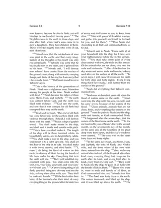 Genesis 6:4

5

man forever, because he also is ﬂesh; yet will
his days be one hundred twenty years.” 6:4 The
Nephilim were in the earth in those days, and
also after that, when God’s sons came in to
men’s daughters. They bore children to them.
Those were the mighty men who were of old,
men of renown.
6:5
Yahweh saw that the wickedness of man
was great in the earth, and that every imagination of the thoughts of his heart was only
evil continually. 6:6 Yahweh was sorry that he
had made man on the earth, and it grieved him
in his heart. 6:7 Yahweh said, “I will destroy
man whom I have created from the surface of
the ground; man, along with animals, creeping
things, and birds of the sky; for I am sorry that
I have made them.” 6:8 But Noah found favor in
Yahweh’s eyes.
6:9
This is the history of the generations of
Noah. Noah was a righteous man, blameless
among the people of his time. Noah walked
with God. 6:10 Noah became the father of three
sons: Shem, Ham, and Japheth. 6:11 The earth
was corrupt before God, and the earth was
ﬁlled with violence. 6:12 God saw the earth,
and saw that it was corrupt, for all ﬂesh had
corrupted their way on the earth.
6:13
God said to Noah, “The end of all ﬂesh
has come before me, for the earth is ﬁlled with
violence through them. Behold, I will destroy
them with the earth. 6:14 Make a ship of gopher
wood. You shall make rooms in the ship,
and shall seal it inside and outside with pitch.
6:15
This is how you shall make it. The length
of the ship will be three hundred cubits, its
breadth ﬁfty cubits, and its height thirty cubits.
6:16
You shall make a roof in the ship, and you
shall ﬁnish it to a cubit upward. You shall set
the door of the ship in its side. You shall make
it with lower, second, and third levels. 6:17 I,
even I, do bring the ﬂood of waters on this
earth, to destroy all ﬂesh having the breath of
life from under the sky. Everything that is in
the earth will die. 6:18 But I will establish my
covenant with you. You shall come into the
ship, you, your sons, your wife, and your sons’
wives with you. 6:19 Of every living thing of all
ﬂesh, you shall bring two of every sort into the
ship, to keep them alive with you. They shall
be male and female. 6:20 Of the birds after their
kind, of the livestock after their kind, of every
creeping thing of the ground after its kind, two

Genesis 7:18
of every sort shall come to you, to keep them
alive. 6:21 Take with you of all food that is eaten,
and gather it to yourself; and it will be for food
for you, and for them.” 6:22 Thus Noah did.
According to all that God commanded him, so
he did.
7:1
Yahweh said to Noah, “Come with all of
your household into the ship, for I have seen
your righteousness before me in this generation. 7:2 You shall take seven pairs of every
clean animal with you, the male and his female.
Of the animals that are not clean, take two, the
male and his female. 7:3 Also of the birds of the
sky, seven and seven, male and female, to keep
seed alive on the surface of all the earth. 7:4 In
seven days, I will cause it to rain on the earth
for forty days and forty nights. Every living
thing that I have made, I will destroy from the
surface of the ground.”
7:5
Noah did everything that Yahweh commanded him.
7:6
Noah was six hundred years old when the
ﬂood of waters came on the earth. 7:7 Noah
went into the ship with his sons, his wife, and
his sons’ wives, because of the waters of the
ﬂood. 7:8 Clean animals, animals that are not
clean, birds, and everything that creeps on the
ground 7:9 went by pairs to Noah into the ship,
male and female, as God commanded Noah.
7:10
It happened after the seven days, that the
waters of the ﬂood came on the earth. 7:11 In the
six hundredth year of Noah’s life, in the second
month, on the seventeenth day of the month,
on the same day all the fountains of the great
deep were burst open, and the sky’s windows
were opened. 7:12 The rain was on the earth
forty days and forty nights.
7:13
In the same day Noah, and Shem, Ham,
and Japheth, the sons of Noah, and Noah’s
wife, and the three wives of his sons with
them, entered into the ship; 7:14 they, and every
animal after its kind, all the livestock after their
kind, every creeping thing that creeps on the
earth after its kind, and every bird after its
kind, every bird of every sort. 7:15 They went
to Noah into the ship, by pairs of all ﬂesh with
the breath of life in them. 7:16 Those who went
in, went in male and female of all ﬂesh, as
God commanded him; and Yahweh shut him
in. 7:17 The ﬂood was forty days on the earth.
The waters increased, and lifted up the ship,
and it was lifted up above the earth. 7:18 The

 