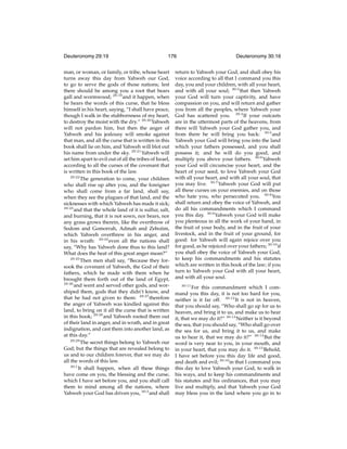 Deuteronomy 29:19

176

man, or woman, or family, or tribe, whose heart
turns away this day from Yahweh our God,
to go to serve the gods of those nations; lest
there should be among you a root that bears
gall and wormwood; 29:19 and it happen, when
he hears the words of this curse, that he bless
himself in his heart, saying, “I shall have peace,
though I walk in the stubbornness of my heart,
to destroy the moist with the dry.” 29:20 Yahweh
will not pardon him, but then the anger of
Yahweh and his jealousy will smoke against
that man, and all the curse that is written in this
book shall lie on him, and Yahweh will blot out
his name from under the sky. 29:21 Yahweh will
set him apart to evil out of all the tribes of Israel,
according to all the curses of the covenant that
is written in this book of the law.
29:22
The generation to come, your children
who shall rise up after you, and the foreigner
who shall come from a far land, shall say,
when they see the plagues of that land, and the
sicknesses with which Yahweh has made it sick;
29:23
and that the whole land of it is sulfur, salt,
and burning, that it is not sown, nor bears, nor
any grass grows therein, like the overthrow of
Sodom and Gomorrah, Admah and Zeboiim,
which Yahweh overthrew in his anger, and
in his wrath: 29:24 even all the nations shall
say, “Why has Yahweh done thus to this land?
What does the heat of this great anger mean?”
29:25
Then men shall say, “Because they forsook the covenant of Yahweh, the God of their
fathers, which he made with them when he
brought them forth out of the land of Egypt,
29:26
and went and served other gods, and worshiped them, gods that they didn’t know, and
that he had not given to them: 29:27 therefore
the anger of Yahweh was kindled against this
land, to bring on it all the curse that is written
in this book; 29:28 and Yahweh rooted them out
of their land in anger, and in wrath, and in great
indignation, and cast them into another land, as
at this day.”
29:29
The secret things belong to Yahweh our
God; but the things that are revealed belong to
us and to our children forever, that we may do
all the words of this law.
30:1
It shall happen, when all these things
have come on you, the blessing and the curse,
which I have set before you, and you shall call
them to mind among all the nations, where
Yahweh your God has driven you, 30:2 and shall

Deuteronomy 30:16

return to Yahweh your God, and shall obey his
voice according to all that I command you this
day, you and your children, with all your heart,
and with all your soul; 30:3 that then Yahweh
your God will turn your captivity, and have
compassion on you, and will return and gather
you from all the peoples, where Yahweh your
God has scattered you. 30:4 If your outcasts
are in the uttermost parts of the heavens, from
there will Yahweh your God gather you, and
from there he will bring you back: 30:5 and
Yahweh your God will bring you into the land
which your fathers possessed, and you shall
possess it; and he will do you good, and
multiply you above your fathers. 30:6 Yahweh
your God will circumcise your heart, and the
heart of your seed, to love Yahweh your God
with all your heart, and with all your soul, that
you may live. 30:7 Yahweh your God will put
all these curses on your enemies, and on those
who hate you, who persecuted you. 30:8 You
shall return and obey the voice of Yahweh, and
do all his commandments which I command
you this day. 30:9 Yahweh your God will make
you plenteous in all the work of your hand, in
the fruit of your body, and in the fruit of your
livestock, and in the fruit of your ground, for
good: for Yahweh will again rejoice over you
for good, as he rejoiced over your fathers; 30:10 if
you shall obey the voice of Yahweh your God,
to keep his commandments and his statutes
which are written in this book of the law; if you
turn to Yahweh your God with all your heart,
and with all your soul.
30:11

For this commandment which I command you this day, it is not too hard for you,
neither is it far off. 30:12 It is not in heaven,
that you should say, “Who shall go up for us to
heaven, and bring it to us, and make us to hear
it, that we may do it?” 30:13 Neither is it beyond
the sea, that you should say, “Who shall go over
the sea for us, and bring it to us, and make
us to hear it, that we may do it?” 30:14 But the
word is very near to you, in your mouth, and
in your heart, that you may do it. 30:15 Behold,
I have set before you this day life and good,
and death and evil; 30:16 in that I command you
this day to love Yahweh your God, to walk in
his ways, and to keep his commandments and
his statutes and his ordinances, that you may
live and multiply, and that Yahweh your God
may bless you in the land where you go in to

 