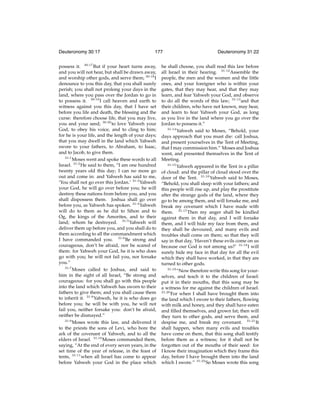 Deuteronomy 30:17

177

possess it. 30:17 But if your heart turns away,
and you will not hear, but shall be drawn away,
and worship other gods, and serve them; 30:18 I
denounce to you this day, that you shall surely
perish; you shall not prolong your days in the
land, where you pass over the Jordan to go in
to possess it. 30:19 I call heaven and earth to
witness against you this day, that I have set
before you life and death, the blessing and the
curse: therefore choose life, that you may live,
you and your seed; 30:20 to love Yahweh your
God, to obey his voice, and to cling to him;
for he is your life, and the length of your days;
that you may dwell in the land which Yahweh
swore to your fathers, to Abraham, to Isaac,
and to Jacob, to give them.
31:1
Moses went and spoke these words to all
Israel. 31:2 He said to them, “I am one hundred
twenty years old this day; I can no more go
out and come in: and Yahweh has said to me,
‘You shall not go over this Jordan.’ 31:3 Yahweh
your God, he will go over before you; he will
destroy these nations from before you, and you
shall dispossess them. Joshua shall go over
before you, as Yahweh has spoken. 31:4 Yahweh
will do to them as he did to Sihon and to
Og, the kings of the Amorites, and to their
land; whom he destroyed. 31:5 Yahweh will
deliver them up before you, and you shall do to
them according to all the commandment which
I have commanded you. 31:6 Be strong and
courageous, don’t be afraid, nor be scared of
them: for Yahweh your God, he it is who does
go with you; he will not fail you, nor forsake
you.”
31:7
Moses called to Joshua, and said to
him in the sight of all Israel, “Be strong and
courageous: for you shall go with this people
into the land which Yahweh has sworn to their
fathers to give them; and you shall cause them
to inherit it. 31:8 Yahweh, he it is who does go
before you; he will be with you, he will not
fail you, neither forsake you: don’t be afraid,
neither be dismayed.”
31:9
Moses wrote this law, and delivered it
to the priests the sons of Levi, who bore the
ark of the covenant of Yahweh, and to all the
elders of Israel. 31:10 Moses commanded them,
saying, “At the end of every seven years, in the
set time of the year of release, in the feast of
tents, 31:11 when all Israel has come to appear
before Yahweh your God in the place which

Deuteronomy 31:22

he shall choose, you shall read this law before
all Israel in their hearing. 31:12 Assemble the
people, the men and the women and the little
ones, and your foreigner who is within your
gates, that they may hear, and that they may
learn, and fear Yahweh your God, and observe
to do all the words of this law; 31:13 and that
their children, who have not known, may hear,
and learn to fear Yahweh your God, as long
as you live in the land where you go over the
Jordan to possess it.”
31:14
Yahweh said to Moses, “Behold, your
days approach that you must die: call Joshua,
and present yourselves in the Tent of Meeting,
that I may commission him.” Moses and Joshua
went, and presented themselves in the Tent of
Meeting.
31:15
Yahweh appeared in the Tent in a pillar
of cloud: and the pillar of cloud stood over the
door of the Tent. 31:16 Yahweh said to Moses,
“Behold, you shall sleep with your fathers; and
this people will rise up, and play the prostitute
after the strange gods of the land, where they
go to be among them, and will forsake me, and
break my covenant which I have made with
them. 31:17 Then my anger shall be kindled
against them in that day, and I will forsake
them, and I will hide my face from them, and
they shall be devoured, and many evils and
troubles shall come on them; so that they will
say in that day, ‘Haven’t these evils come on us
because our God is not among us?’ 31:18 I will
surely hide my face in that day for all the evil
which they shall have worked, in that they are
turned to other gods.
31:19
“Now therefore write this song for yourselves, and teach it to the children of Israel:
put it in their mouths, that this song may be
a witness for me against the children of Israel.
31:20
For when I shall have brought them into
the land which I swore to their fathers, ﬂowing
with milk and honey, and they shall have eaten
and ﬁlled themselves, and grown fat; then will
they turn to other gods, and serve them, and
despise me, and break my covenant. 31:21 It
shall happen, when many evils and troubles
have come on them, that this song shall testify
before them as a witness; for it shall not be
forgotten out of the mouths of their seed: for
I know their imagination which they frame this
day, before I have brought them into the land
which I swore.” 31:22 So Moses wrote this song

 