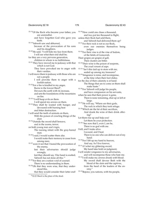 Deuteronomy 32:18
32:18

179

Of the Rock who became your father, you
are unmindful,
and have forgotten God who gave you
birth.
32:19
Yahweh saw and abhorred,
because of the provocation of his sons
and his daughters.
32:20
He said, “I will hide my face from them.
I will see what their end shall be;
for they are a very perverse generation,
children in whom is no faithfulness.
32:21
They have moved me to jealousy with that
which is not God.
They have provoked me to anger with
their vanities.
I will move them to jealousy with those who are
not a people.
I will provoke them to anger with a
foolish nation.
32:22
For a ﬁre is kindled in my anger,
Burns to the lowest Sheolh ,
Devours the earth with its increase,
and sets the foundations of the mountains
on ﬁre.
32:23
“I will heap evils on them.
I will spend my arrows on them.
32:24
They shall be wasted with hunger, and
devoured with burning heat
and bitter destruction.
I will send the teeth of animals on them,
With the poison of crawling things of the
dust.
32:25
Outside the sword shall bereave,
and in the rooms, terror;
on both young man and virgin,
The nursing infant with the gray-haired
man.
32:26
I said, I would scatter them afar.
I would make their memory to cease from
among men;
32:27
were it not that I feared the provocation of
the enemy,
lest their adversaries should judge
wrongly,
lest they should say, ‘Our hand is exalted,
Yahweh has not done all this.’”
32:28
For they are a nation void of counsel.
There is no understanding in them.
32:29
Oh that they were wise, that they understood this,
that they would consider their latter end!
h 32:22

Sheol is the place of the dead.

32:30

Deuteronomy 32:43

How could one chase a thousand,
and two put ten thousand to ﬂight,
unless their Rock had sold them,
and Yahweh had delivered them up?
32:31
For their rock is not as our Rock,
even our enemies themselves being
judges.
32:32
For their vine is of the vine of Sodom,
of the ﬁelds of Gomorrah.
Their grapes are grapes of gall,
Their clusters are bitter.
32:33
Their wine is the poison of serpents,
The cruel venom of asps.
32:34
“Isn’t this laid up in store with me,
sealed up among my treasures?
32:35
Vengeance is mine, and recompense,
at the time when their foot slides;
for the day of their calamity is at hand.
The things that are to come on them shall
make haste.”
32:36
For Yahweh will judge his people,
and have compassion on his servants,
when he sees that their power is gone,
There is none remaining, shut up or left at
large.
32:37
He will say, “Where are their gods,
The rock in which they took refuge;
32:38
Which ate the fat of their sacriﬁces,
And drank the wine of their drink offering?
Let them rise up and help you!
Let them be your protection.
32:39
“See now that I, even I, am he,
There is no god with me.
I kill, and I make alive.
I wound, and I heal.
There is no one who can deliver out of my
hand.
32:40
For I lift up my hand to heaven,
And say, As I live forever,
32:41
if I whet my glittering sword,
My hand take hold on judgment;
I will render vengeance to my adversaries,
and will recompense those who hate me.
32:42
I will make my arrows drunk with blood.
My sword shall devour ﬂesh with the
blood of the slain and the captives,
from the head of the leaders of the enemy.”
32:43
Rejoice, you nations, with his people,

 