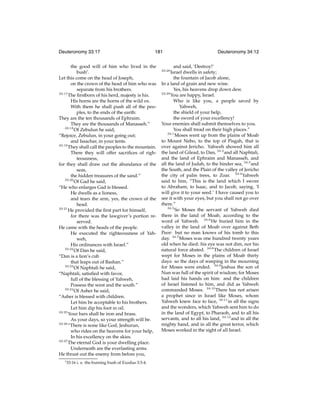 Deuteronomy 33:17

181

the good will of him who lived in the
bushi .
Let this come on the head of Joseph,
on the crown of the head of him who was
separate from his brothers.
33:17
The ﬁrstborn of his herd, majesty is his.
His horns are the horns of the wild ox.
With them he shall push all of the peoples, to the ends of the earth:
They are the ten thousands of Ephraim.
They are the thousands of Manasseh.”
33:18
Of Zebulun he said,
“Rejoice, Zebulun, in your going out;
and Issachar, in your tents.
33:19
They shall call the peoples to the mountain.
There they will offer sacriﬁces of righteousness,
for they shall draw out the abundance of the
seas,
the hidden treasures of the sand.”
33:20
Of Gad he said,
“He who enlarges Gad is blessed.
He dwells as a lioness,
and tears the arm, yes, the crown of the
head.
33:21
He provided the ﬁrst part for himself,
for there was the lawgiver’s portion reserved.
He came with the heads of the people.
He executed the righteousness of Yahweh,
His ordinances with Israel.”
33:22
Of Dan he said,
“Dan is a lion’s cub
that leaps out of Bashan.”
33:23
Of Naphtali he said,
“Naphtali, satisﬁed with favor,
full of the blessing of Yahweh,
Possess the west and the south.”
33:24
Of Asher he said,
“Asher is blessed with children.
Let him be acceptable to his brothers.
Let him dip his foot in oil.
33:25
Your bars shall be iron and brass.
As your days, so your strength will be.
33:26
“There is none like God, Jeshurun,
who rides on the heavens for your help,
In his excellency on the skies.
33:27
The eternal God is your dwelling place.
Underneath are the everlasting arms.
He thrust out the enemy from before you,
i 33:16

i. e. the burning bush of Exodus 3:3-4.

Deuteronomy 34:12

and said, ‘Destroy!’
Israel dwells in safety;
the fountain of Jacob alone,
In a land of grain and new wine.
Yes, his heavens drop down dew.
33:29
You are happy, Israel.
Who is like you, a people saved by
Yahweh,
the shield of your help,
the sword of your excellency!
Your enemies shall submit themselves to you.
You shall tread on their high places.”
34:1
Moses went up from the plains of Moab
to Mount Nebo, to the top of Pisgah, that is
over against Jericho. Yahweh showed him all
the land of Gilead, to Dan, 34:2 and all Naphtali,
and the land of Ephraim and Manasseh, and
all the land of Judah, to the hinder sea, 34:3 and
the South, and the Plain of the valley of Jericho
the city of palm trees, to Zoar. 34:4 Yahweh
said to him, “This is the land which I swore
to Abraham, to Isaac, and to Jacob, saying, ‘I
will give it to your seed.’ I have caused you to
see it with your eyes, but you shall not go over
there.”
34:5
So Moses the servant of Yahweh died
there in the land of Moab, according to the
word of Yahweh. 34:6 He buried him in the
valley in the land of Moab over against Beth
Peor: but no man knows of his tomb to this
day. 34:7 Moses was one hundred twenty years
old when he died: his eye was not dim, nor his
natural force abated. 34:8 The children of Israel
wept for Moses in the plains of Moab thirty
days: so the days of weeping in the mourning
for Moses were ended. 34:9 Joshua the son of
Nun was full of the spirit of wisdom; for Moses
had laid his hands on him: and the children
of Israel listened to him, and did as Yahweh
commanded Moses. 34:10 There has not arisen
a prophet since in Israel like Moses, whom
Yahweh knew face to face, 34:11 in all the signs
and the wonders, which Yahweh sent him to do
in the land of Egypt, to Pharaoh, and to all his
servants, and to all his land, 34:12 and in all the
mighty hand, and in all the great terror, which
Moses worked in the sight of all Israel.
33:28

 