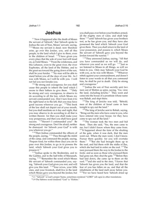 Joshua 1:1

182

Joshua
1:1

Now it happened after the death of Moses
the servant of Yahweh,a that Yahweh spoke to
Joshua the son of Nun, Moses’ servant, saying,
1:2
“Moses my servant is dead; now therefore
arise, go over this Jordan, you, and all this
people, to the land which I give to them, even
to the children of Israel. 1:3 I have given you
every place that the sole of your foot will tread
on, as I told Moses. 1:4 From the wilderness, and
this Lebanon, even to the great river, the river
Euphrates, all the land of the Hittites, and to
the great sea toward the going down of the sun,
shall be your border. 1:5 No man will be able to
stand before you all the days of your life. As I
was with Moses, so I will be with you. I will
not fail you nor forsake you.
1:6
“Be strong and courageous; for you shall
cause this people to inherit the land which I
swore to their fathers to give them. 1:7 Only
be strong and very courageous, to observe to
do according to all the law, which Moses my
servant commanded you. Don’t turn from it to
the right hand or to the left, that you may have
good success wherever you go. 1:8 This book
of the law shall not depart out of your mouth,
but you shall meditate on it day and night, that
you may observe to do according to all that is
written therein: for then you shall make your
way prosperous, and then you shall have good
success. 1:9 Haven’t I commanded you? Be
strong and courageous. Don’t be afraid, neither
be dismayed: for Yahweh your Godb is with
you wherever you go.”
1:10
Then Joshua commanded the ofﬁcers of
the people, saying, 1:11 “Pass through the midst
of the camp, and command the people, saying,
‘Prepare food; for within three days you are to
pass over this Jordan, to go in to possess the
land, which Yahweh your God gives you to
possess it.’”
1:12
Joshua spoke to the Reubenites, and to
the Gadites, and to the half-tribe of Manasseh,
saying, 1:13 “Remember the word which Moses
the servant of Yahweh commanded you, saying, ‘Yahweh your God gives you rest, and will
give you this land. 1:14 Your wives, your little
ones, and your livestock, shall live in the land
which Moses gave you beyond the Jordan; but
a 1:1
b 1:9

Joshua 2:10

you shall pass over before your brothers armed,
all the mighty men of valor, and shall help
them 1:15 until Yahweh has given your brothers
rest, as he has given you, and they have also
possessed the land which Yahweh your God
gives them. Then you shall return to the land of
your possession, and possess it, which Moses
the servant of Yahweh gave you beyond the
Jordan toward the sunrise.’”
1:16
They answered Joshua, saying, “All that
you have commanded us we will do, and
wherever you send us we will go. 1:17 Just as
we listened to Moses in all things, so will we
listen to you. Only may Yahweh your God be
with you, as he was with Moses. 1:18 Whoever
rebels against your commandment, and doesn’t
listen to your words in all that you command
him, he shall be put to death. Only be strong
and courageous.”
2:1
Joshua the son of Nun secretly sent two
men out of Shittim as spies, saying, “Go, view
the land, including Jericho.” They went and
came into the house of a prostitute whose name
was Rahab, and slept there.
2:2
The king of Jericho was told, “Behold,
men of the children of Israel came in here
tonight to spy out the land.”
2:3
The king of Jericho sent to Rahab, saying,
“Bring out the men who have come to you, who
have entered into your house; for they have
come to spy out all the land.”
2:4
The woman took the two men and hid
them. Then she said, “Yes, the men came to
me, but I didn’t know where they came from.
2:5
It happened about the time of the shutting
of the gate, when it was dark, that the men
went out. Where the men went, I don’t know.
Pursue them quickly; for you will overtake
them.” 2:6 But she had brought them up to
the roof, and hid them with the stalks of ﬂax,
which she had laid in order on the roof. 2:7 The
men pursued them the way to the Jordan to the
fords: and as soon as those who pursued them
had gone out, they shut the gate. 2:8 Before they
had laid down, she came up to them on the
roof; 2:9 and she said to the men, “I know that
Yahweh has given you the land, and that the
fear of you has fallen on us, and that all the
inhabitants of the land melt away before you.
2:10
For we have heard how Yahweh dried up

“Yahweh” is God’s proper Name, sometimes rendered “LORD” (all caps) in other translations.
The Hebrew word rendered “God” is “Elohim.”

 